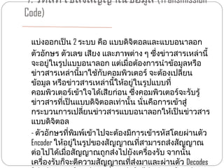 7. รหัสที่ใช้สงสัญญาณข้อมูล (Transmission
               ่
Code)

 แบ่งออกเป็น 2 ระบบ คือ แบบดิจิตอลและแบบอนาลอก
 ตัวอักษร ตัวเลข เสียง และภาพต่าง ๆ ซึ่งข่าวสารเหล่านี้
 จะอยู่ในรูปแบบอนาลอก แต่เมื่อต้องการนำาข้อมูลหรือ
 ข่าวสารเหล่านี้มาใช้กับคอมพิวเตอร์ จะต้องเปลี่ยน
 ข้อมูล หรือข่าวสารเหล่านี้ให้อยู่ในรูปแบบที่
 คอมพิวเตอร์เข้าใจได้เสียก่อน ซึ่งคอมพิวเตอร์จะรับรู้
 ข่าวสารที่เป็นแบบดิจิตอลเท่านั้น นั่นคือการเข้าสู่
 กระบวนการเปลียนข่าวสารแบบอนาลอกให้เป็นข่าวสาร
                  ่
 แบบดิจิตอล
 - ตัวอักษรที่พิมพ์เข้าไปจะต้องมีการเข้ารหัสโดยผ่านตัว
 Encoder ให้อยู่ในรูปของสัญญาณที่สามารถส่งสัญญาณ
 ต่อไปได้เมื่อสัญญาณถูกส่งไปยังเครื่องรับ จากนั้น
 เครื่องรับก็จะตีความสัญญาณที่ส่งมาและผ่านตัว Decodes
 