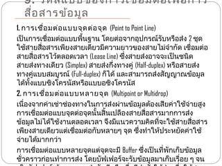 9. รหัส แบบของการเชือ มต่อ เพื่อ การ
                      ่
  สือ สารข้อ มูล
    ่
1. การเชื่อ มต่อ แบบจุด ต่อ จุด (Point to Point Line)
เป็นการเชื่อมต่อแบบพืนฐาน โดยต่อจากอุปกรณ์รับหรือส่ง 2 ชุด
                       ้
ใช้สายสือสารเพียงสายเดียวมีความยาวของสายไม่จำากัด เชื่อมต่อ
         ่
สายสื่อสารไว้ตลอดเวลา (Lease Line) ซึ่งสายส่งอาจจะเป็นชนิด
สายส่งทางเดียว (Simplex) สายส่งกึ่งทางคู่ (Half-duplex) หรือสายส่ง
ทางคู่แบบสมบูรณ์ (Full-duplex) ก็ได้ และสามารถส่งสัญญาณข้อมูล
ได้ทั้งแบบซิงโครนัสหรือแบบอซิงโครนัส
2. การเชื่อ มต่อ แบบหลายจุด (Multipoint or Multidrop)
เนื่องจากค่าเช่าช่องทางในการส่งผ่านข้อมูลต้องเสียค่าใช้จ่ายสูง
การเชื่อมต่อแบบจุดต่อจุดนั้นสิ้นเปลืองสายสื่อสารมากการส่ง
ข้อมูลไม่ได้ใช้งานตลอดเวลา จึงมีแนวความคิดที่จะใช้สายสื่อสาร
เพียงสายเดียวแต่เชื่อมต่อกับหลายๆ จุด ซึ่งทำาให้ประหยัดค่าใช้
จ่ายได้มากกว่า
การเชื่อมต่อแบบหลายจุดแต่จุดจะมี Buffer ซึ่งเป็นที่พกเก็บข้อมูล
                                                        ั
ชั่วคราวก่อนทำาการส่ง โดยบัฟเฟอร์จะรับข้อมูลมาเก็บเรื่อย ๆ จน
 