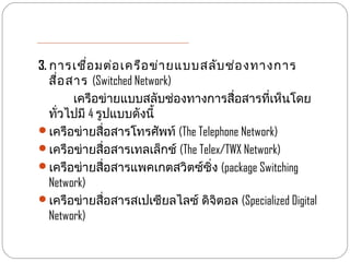 3. การเชื่อ มต่อ เครือ ข่า ยแบบสลับ ช่อ งทางการ
   สื่อ สาร (Switched Network)
         เครือข่ายแบบสลับช่องทางการสื่อสารที่เห็นโดย
   ทั่วไปมี 4 รูปแบบดังนี้
เครือข่ายสื่อสารโทรศัพท์ (The Telephone Network)
เครือข่ายสื่อสารเทลเล็กช์ (The Telex/TWX Network)
เครือข่ายสื่อสารแพคเกตสวิตซ์ซิ่ง (package Switching
   Network)
เครือข่ายสื่อสารสเปเซียลไลซ์ ดิจิตอล (Specialized Digital
   Network)
 