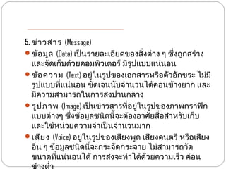 5. ข่า วสาร (Message)
ข้อ มูล (Data) เป็นรายละเอียดของสิ่งต่าง ๆ ซึ่งถูกสร้าง
   และจัดเก็บด้วยคอมพิวเตอร์ มีรูปแบบแน่นอน
ข้อ ความ (Text) อยู่ในรูปของเอกสารหรือตัวอักขระ ไม่มี
   รูปแบบที่แน่นอน ชัดเจนนับจำานวนได้คอนข้างยาก และ
   มีความสามารถในการส่งปานกลาง
รูป ภาพ (Image) เป็นข่าวสารที่อยู่ในรูปของภาพกราฟิก
   แบบต่างๆ ซึ่งข้อมูลชนิดนี้จะต้องอาศัยสื่อสำาหรับเก็บ
   และใช้หน่วยความจำาเป็นจำานวนมาก
เสีย ง (Voice) อยู่ในรูปของเสียงพูด เสียงดนตรี หรือเสียง
   อื่น ๆ ข้อมูลชนิดนี้จะกระจัดกระจาย ไม่สามารถวัด
   ขนาดที่แน่นอนได้ การส่งจะทำาได้ด้วยความเร็ว ค่อน
 