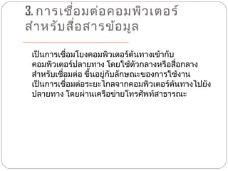 3. การเชือ มต่อ คอมพิว เตอร์
          ่
สำา หรับ สือ สารข้อ มูล
            ่

 เป็นการเชือมโยงคอมพิวเตอร์ต้นทางเข้ากับ
             ่
 คอมพิวเตอร์ปลายทาง โดยใช้ตัวกลางหรือสื่อกลาง
 สำาหรับเชื่อมต่อ ขึ้นอยู่กับลักษณะของการใช้งาน
 เป็นการเชือมต่อระยะไกลจากคอมพิวเตอร์ต้นทางไปยัง
               ่
 ปลายทาง โดยผ่านเครือข่ายโทรศัพท์สาธารณะ
 