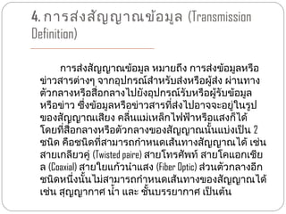 4. การส่ง สัญ ญาณข้อ มูล (Transmission
Definition)

      การส่งสัญญาณข้อมูล หมายถึง การส่งข้อมูลหรือ
 ข่าวสารต่างๆ จากอุปกรณ์สำาหรับส่งหรือผู้ส่ง ผ่านทาง
 ตัวกลางหรือสื่อกลางไปยังอุปกรณ์รับหรือผู้รับข้อมูล
 หรือข่าว ซึ่งข้อมูลหรือข่าวสารที่ส่งไปอาจจะอยู่ในรูป
 ของสัญญาณเสียง คลื่นแม่เหล็กไฟฟ้าหรือแสงก็ได้
 โดยที่สื่อกลางหรือตัวกลางของสัญญาณนั้นแบ่งเป็น 2
 ชนิด คือชนิดที่สามารถกำาหนดเส้นทางสัญญาณได้ เช่น
 สายเกลียวคู่ (Twisted paire) สายโทรศัพท์ สายโคแอกเชีย
 ล (Coaxial) สายใยแก้วนำาแสง (Fiber Optic) ส่วนตัวกลางอีก
 ชนิดหนึ่งนั้นไม่สามารถกำาหนดเส้นทางของสัญญาณได้
 เช่น สุญญากาศ นำ้า และ ชั้นบรรยากาศ เป็นต้น
 