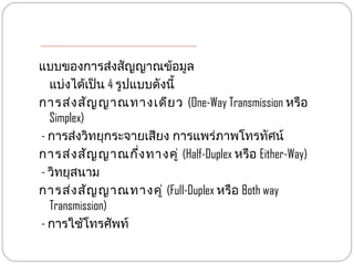 แบบของการส่งสัญญาณข้อมูล
  แบ่งได้เป็น 4 รูปแบบดังนี้
การส่ง สัญ ญาณทางเดีย ว (One-Way Transmission หรือ
  Simplex)
- การส่งวิทยุกระจายเสียง การแพร่ภาพโทรทัศน์
การส่ง สัญ ญาณกึ่ง ทางคู่ (Half-Duplex หรือ Either-Way)
- วิทยุสนาม
การส่ง สัญ ญาณทางคู่ (Full-Duplex หรือ Both way
  Transmission)
- การใช้โทรศัพท์
 
