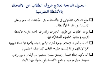 ‫‪ ‬منح الطالب كني يف األنشطة جوائز ومكافآت تشجعهم على‬
                                                      ‫ادلشار‬
                                             ‫االستمرار يف ممارسة األنشطة .‬
      ‫‪ ‬توعية الطالب عن طريق احملاضرات والندوات بأمهية ممارسة األنشطة‬
                                  ‫كة فيها .‬‫الرتبوية واستثارة محاسهم للمشار‬
‫‪ ‬أن هتتم أجهزة اإلعالم بتوعية أولياء األمور بفوائد وأمهية األنشطة الرتبوية‬
             ‫احلرة ألبنائهم وإهنا ليست مضيعو للوقت كما يعتقد اغلبهم .‬
    ‫‪ ‬أن يكون ىناك اتصال وتنسيق بصفة مستمرة بني أولياء األمور وإدارة‬
           ‫ادلدرسة حول مواعيد وبرامج األنشطة اليت يشرتك فيها األبناء .‬
 