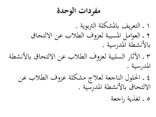 ‫مفردات الوحدة‬
                      ‫1 ـ التعريف بادلشكلة الرتبوية .‬
        ‫2 ـ العوامل ادلسببة لعزوف الطالب عن االلتحاق‬
                                  ‫باألنشطة ادلدرسية .‬
‫3 ـ اآلثار السلبية لعزوف الطالب عن االلتحاق باألنشطة‬
                                            ‫ادلدرسية .‬
  ‫4 ـ احللول الناجعة لعالج مشكلة عزوف الطالب عن‬
                       ‫االلتحاق باألنشطة ادلدرسية .‬
                                      ‫5 ـ تغذية راجعة‬
 