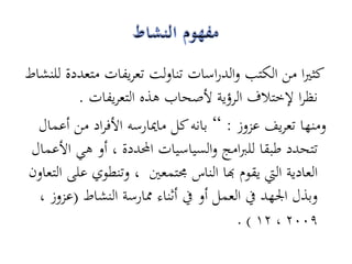 ‫كثريا من الكتب والدراسات تناولت تعريفات متعددة للنشاط‬
          ‫نظرا إلختالف الرؤية ألصحاب ىذه التعريفات .‬
  ‫ومنها تعريف عزوز : ” بانو كل ماميارسو األفراد من أعمال‬
 ‫تتحدد طبقا للربامج والسياسيات احملددة ، أو ىي األعمال‬
‫العادية اليت يقوم هبا الناس رلتمعني ، وتنطوي على التعاون‬
  ‫وبذل اجلهد يف العمل أو يف أثناء ممارسة النشاط (عزوز ،‬
                                        ‫9002 ، 21 ) .‬
 