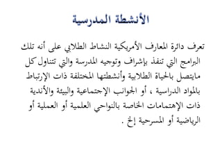 ‫تعرف دائرة ادلعارف األمريكية النشاط الطاليب على أنو تلك‬
 ‫الربامج اليت تنفذ بإشراف وتوجيو ادلدرسة واليت تتناول كل‬
 ‫مايتصل باحلياة الطالبية وأنشطتها ادلختلفة ذات اإلرتباط‬
  ‫بادلواد الدراسية ، أو اجلوانب اإلجتماعية والبيئة واألندية‬
 ‫ذات اإلىتمامات اخلاصة بالنواحي العلمية أو العملية أو‬
                               ‫الرياضية أو ادلسرحية إخل .‬
 