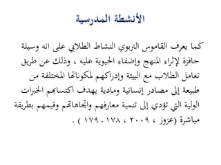 ‫كما يعرف القاموس الرتبوي النشاط الطاليب على انو وسيلة‬
  ‫حافزة إلثراء ادلنهج وإضفاء احليوية عليو ، وذلك عن طريق‬
     ‫تعامل الطالب مع البيئة وإدراكهم دلكوناهتا ادلختلفة من‬
  ‫طبيعة إىل مصادر إنسانية ومادية يهدف اكتساهبم اخلربات‬
‫الولية اليت تؤدي إىل تنمية معارفهم واجتاىاهتم وقيمهم بطريقة‬
                  ‫مباشرة (عزوز ، 9002 ، 871 ـ 971 ) .‬
 