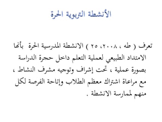 ‫تعرف ( طو ، 8002، 52 ) االنشطة ادلدرسية احلرة بأهنا‬
  ‫االمتداد الطبيعي لعملية التعلم داخل حجرة الدراسة‬
‫بصورة عملية ، حتت إشراف وتوجيو مشرف النشاط ،‬
 ‫مع مراعاة اشرتاك معظم الطالب وإتاحة الفرصة لكل‬
                             ‫منهم دلمارسة االنشطة .‬
 
