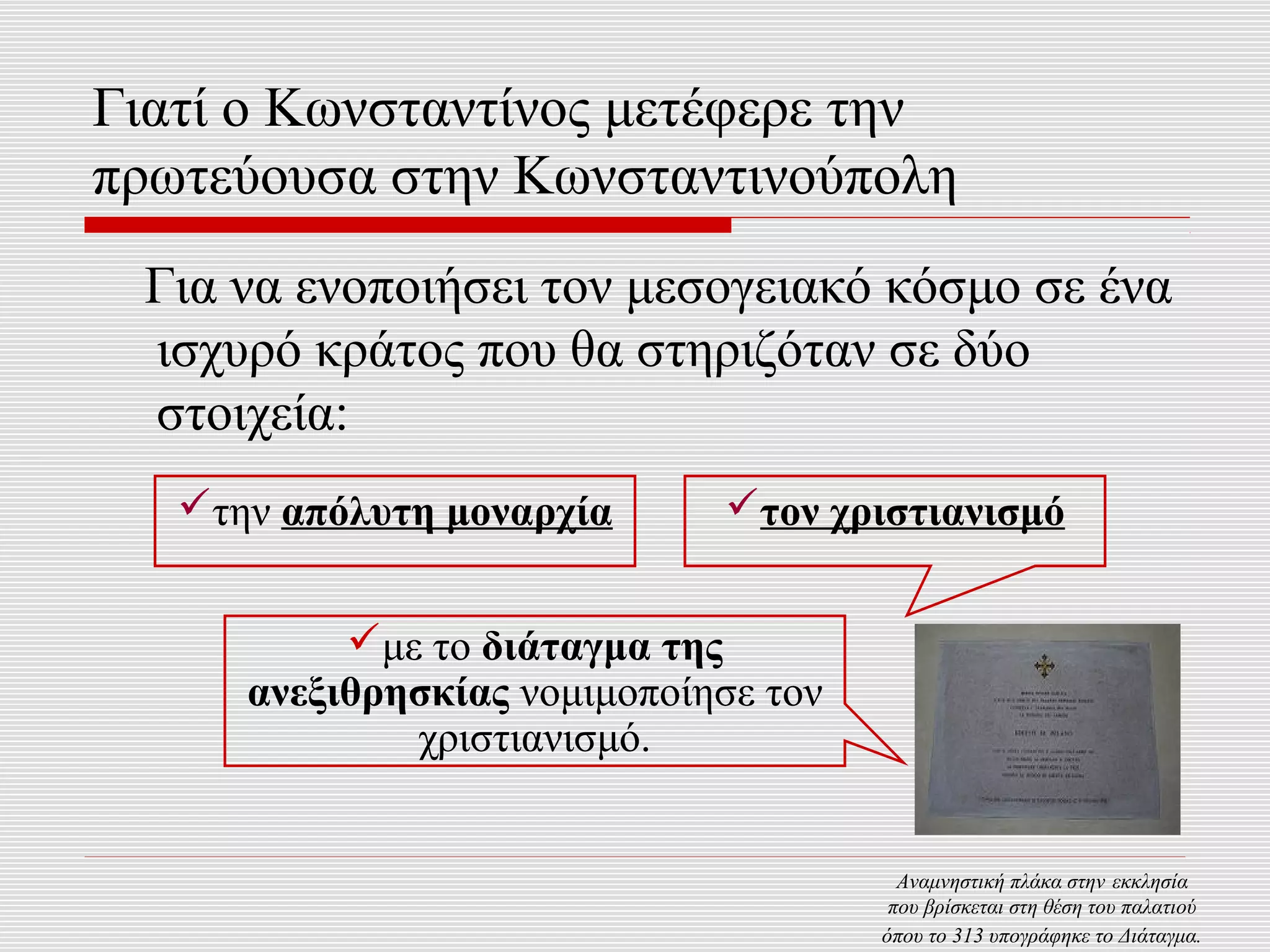 Γιατί ο Κωνσταντίνος μετέφερε την
πρωτεύουσα στην Κωνσταντινούπολη
 Για να ενοποιήσει τον μεσογειακό κόσμο σε ένα
 ισχυρό κράτος που θα στηριζόταν σε δύο
 στοιχεία:
   την απόλυτη μοναρχία      τον χριστιανισμό


           με το διάταγμα της
      ανεξιθρησκίας νομιμοποίησε τον
              χριστιανισμό.


                                         Αναμνηστική πλάκα στην εκκλησία
                                        που βρίσκεται στη θέση του παλατιού
                                       όπου το 313 υπογράφηκε το Διάταγμα.
 