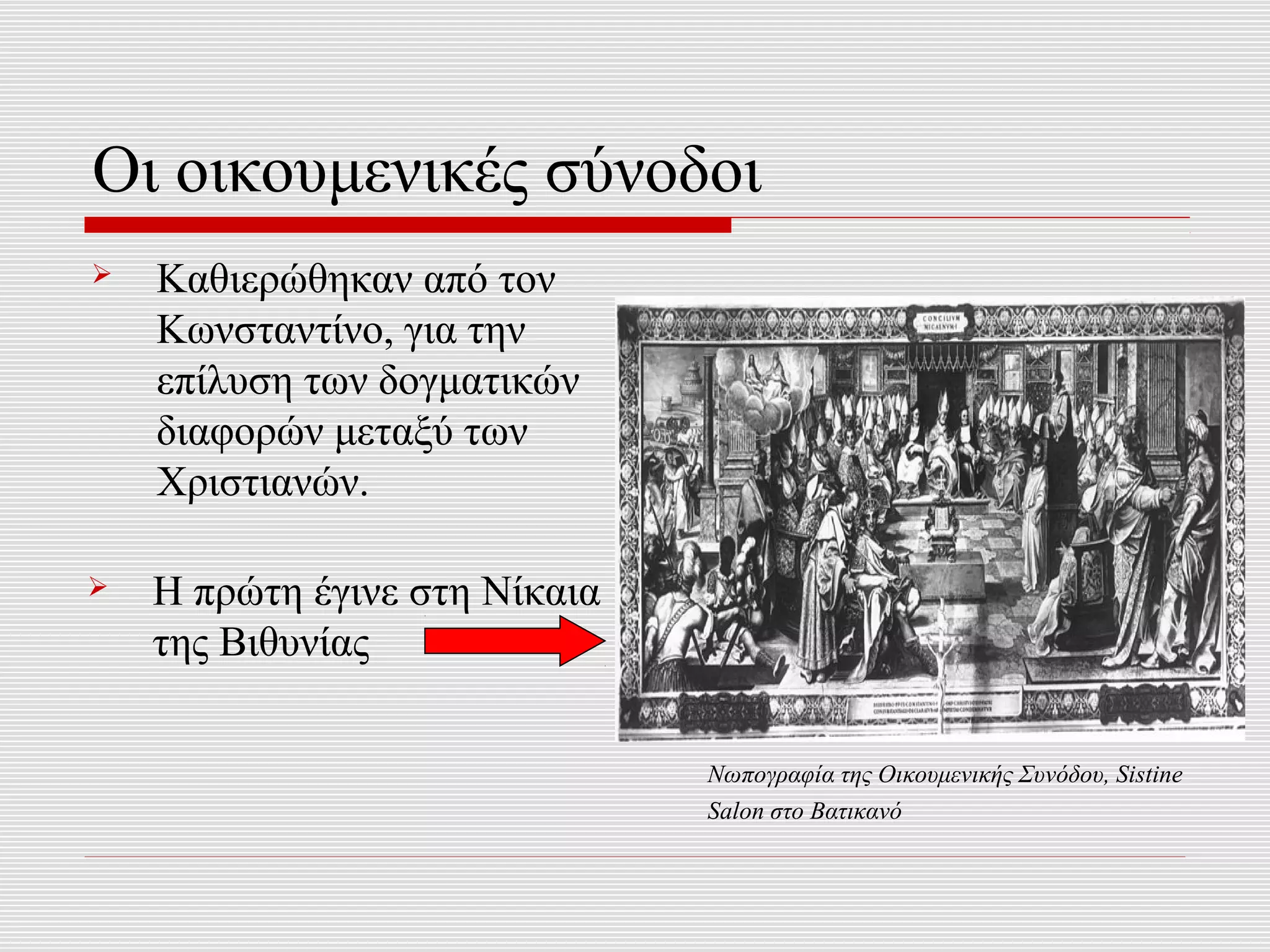Οι οικουμενικές σύνοδοι
   Καθιερώθηκαν από τον
    Κωνσταντίνο, για την
    επίλυση των δογματικών
    διαφορών μεταξύ των
    Χριστιανών.

   Η πρώτη έγινε στη Νίκαια
    της Βιθυνίας

                               Νωπογραφία της Οικουμενικής Συνόδου, Sistine
                               Salon στο Βατικανό
 