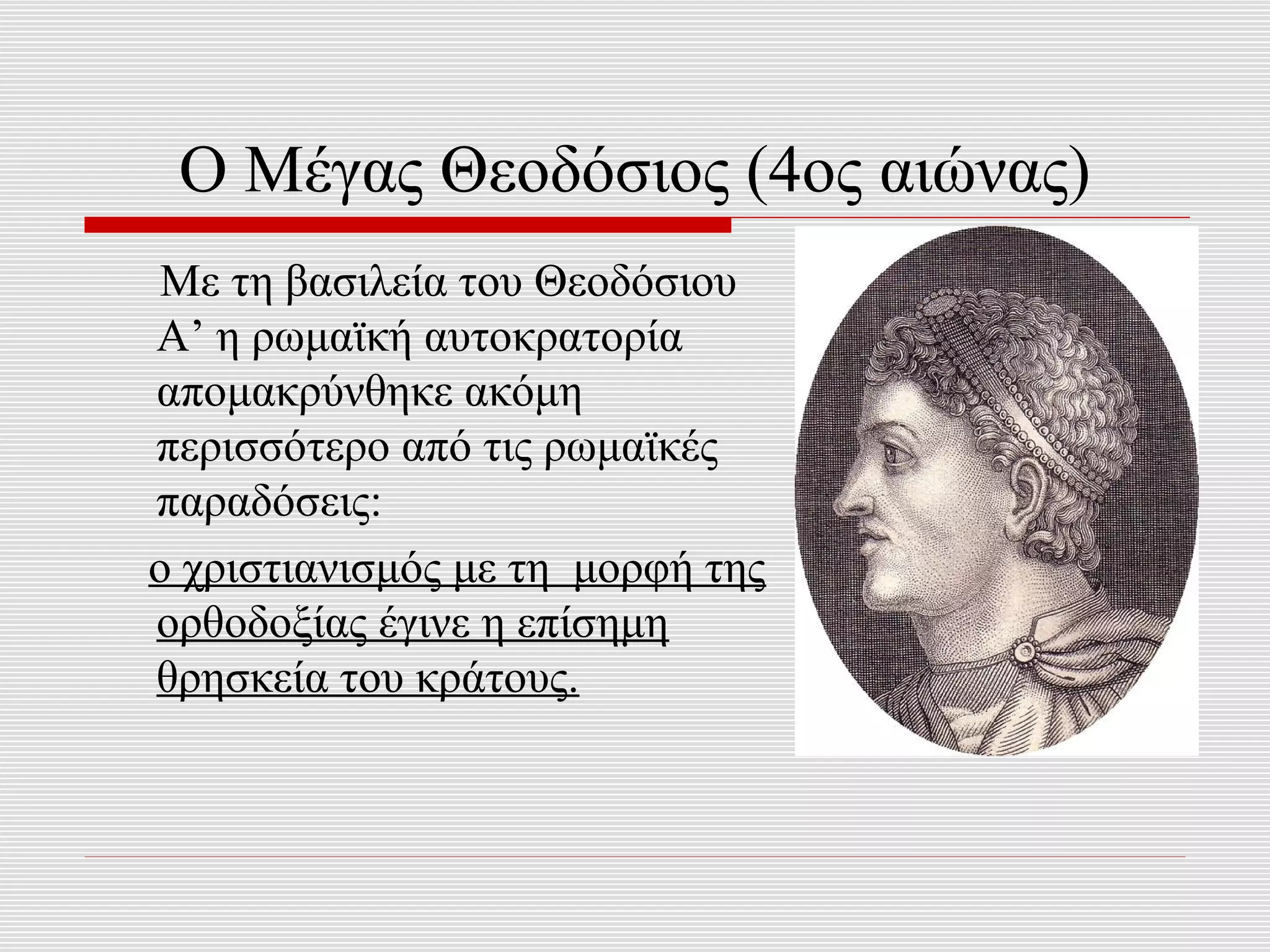 Ο Μέγας Θεοδόσιος (4ος αιώνας)
 Με τη βασιλεία του Θεοδόσιου
Α’ η ρωμαϊκή αυτοκρατορία
απομακρύνθηκε ακόμη
περισσότερο από τις ρωμαϊκές
παραδόσεις:
ο χριστιανισμός με τη μορφή της
ορθοδοξίας έγινε η επίσημη
θρησκεία του κράτους.
 