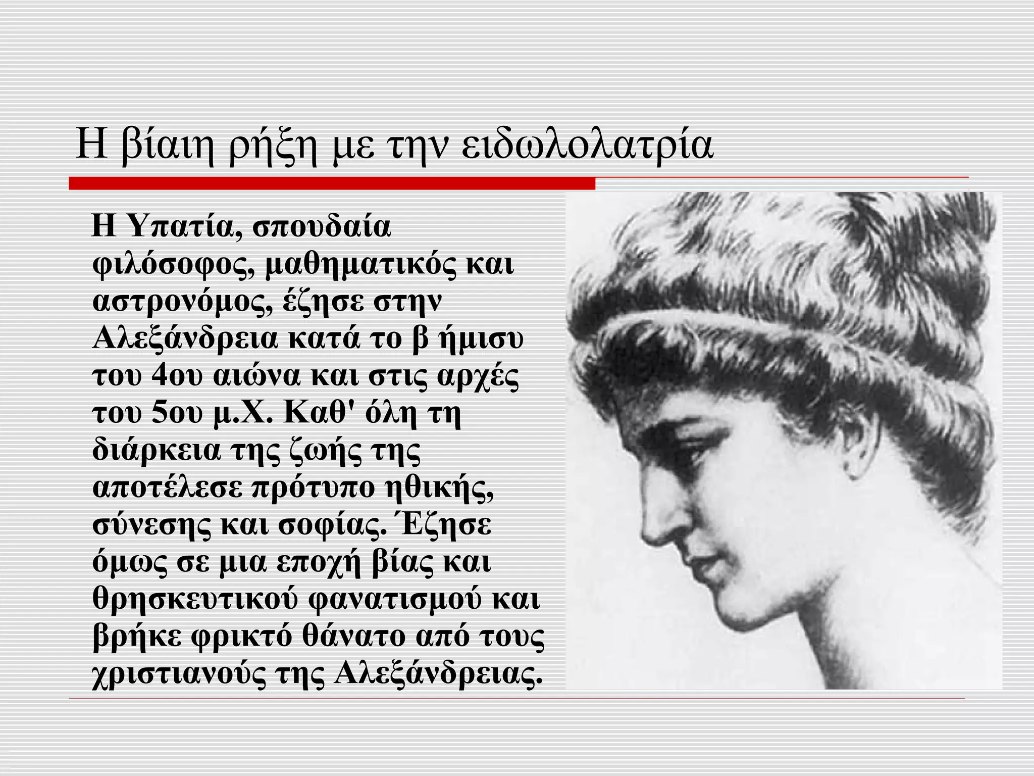 Η βίαιη ρήξη με την ειδωλολατρία
Η Υπατία, σπουδαία
φιλόσοφος, μαθηματικός και
αστρονόμος, έζησε στην
Αλεξάνδρεια κατά το β ήμισυ
του 4ου αιώνα και στις αρχές
του 5ου μ.Χ. Καθ' όλη τη
διάρκεια της ζωής της
αποτέλεσε πρότυπο ηθικής,
σύνεσης και σοφίας. Έζησε
όμως σε μια εποχή βίας και
θρησκευτικού φανατισμού και
βρήκε φρικτό θάνατο από τους
χριστιανούς της Αλεξάνδρειας.
 