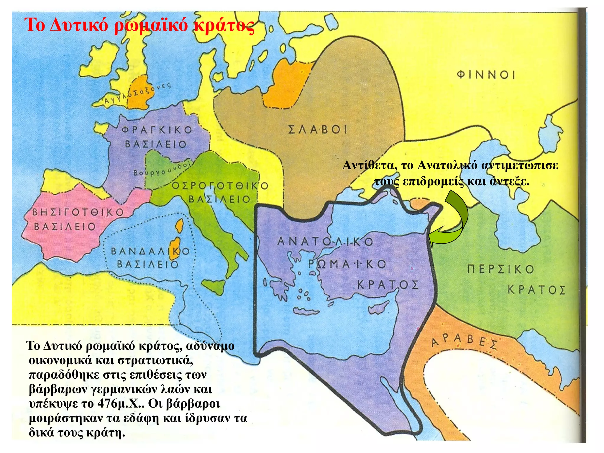 Το Δυτικό ρωμαϊκό κράτος




                                      Αντίθετα, το Ανατολικό αντιμετώπισε
                                           τους επιδρομείς και άντεξε.




Το Δυτικό ρωμαϊκό κράτος, αδύναμο
οικονομικά και στρατιωτικά,
παραδόθηκε στις επιθέσεις των
βάρβαρων γερμανικών λαών και
υπέκυψε το 476μ.Χ.. Οι βάρβαροι
μοιράστηκαν τα εδάφη και ίδρυσαν τα
δικά τους κράτη.
 