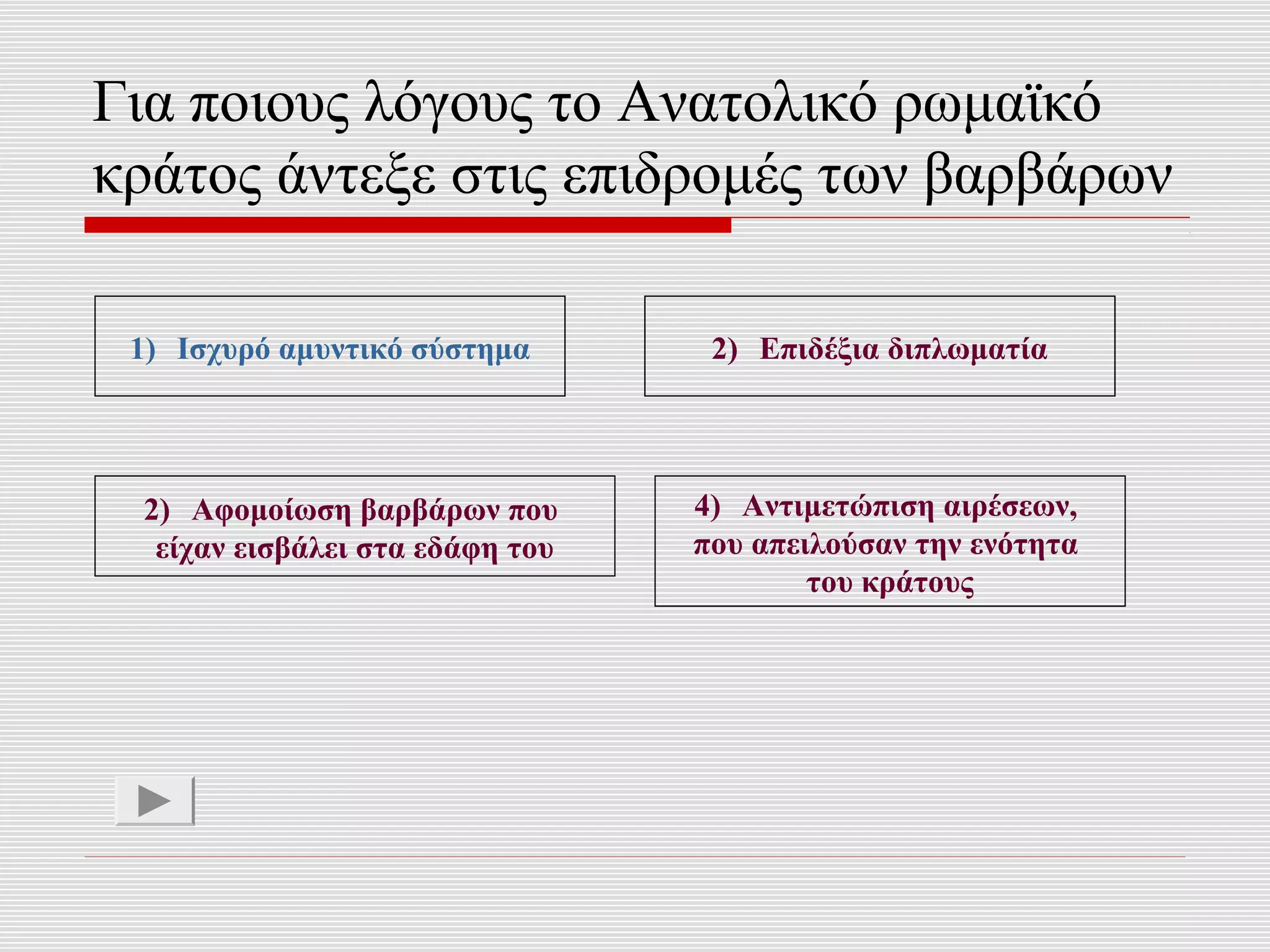 Για ποιους λόγους το Ανατολικό ρωμαϊκό
κράτος άντεξε στις επιδρομές των βαρβάρων

 1) Ισχυρό αμυντικό σύστημα       2) Επιδέξια διπλωματία




 2) Αφομοίωση βαρβάρων που       4) Αντιμετώπιση αιρέσεων,
  είχαν εισβάλει στα εδάφη του   που απειλούσαν την ενότητα
                                         του κράτους
 
