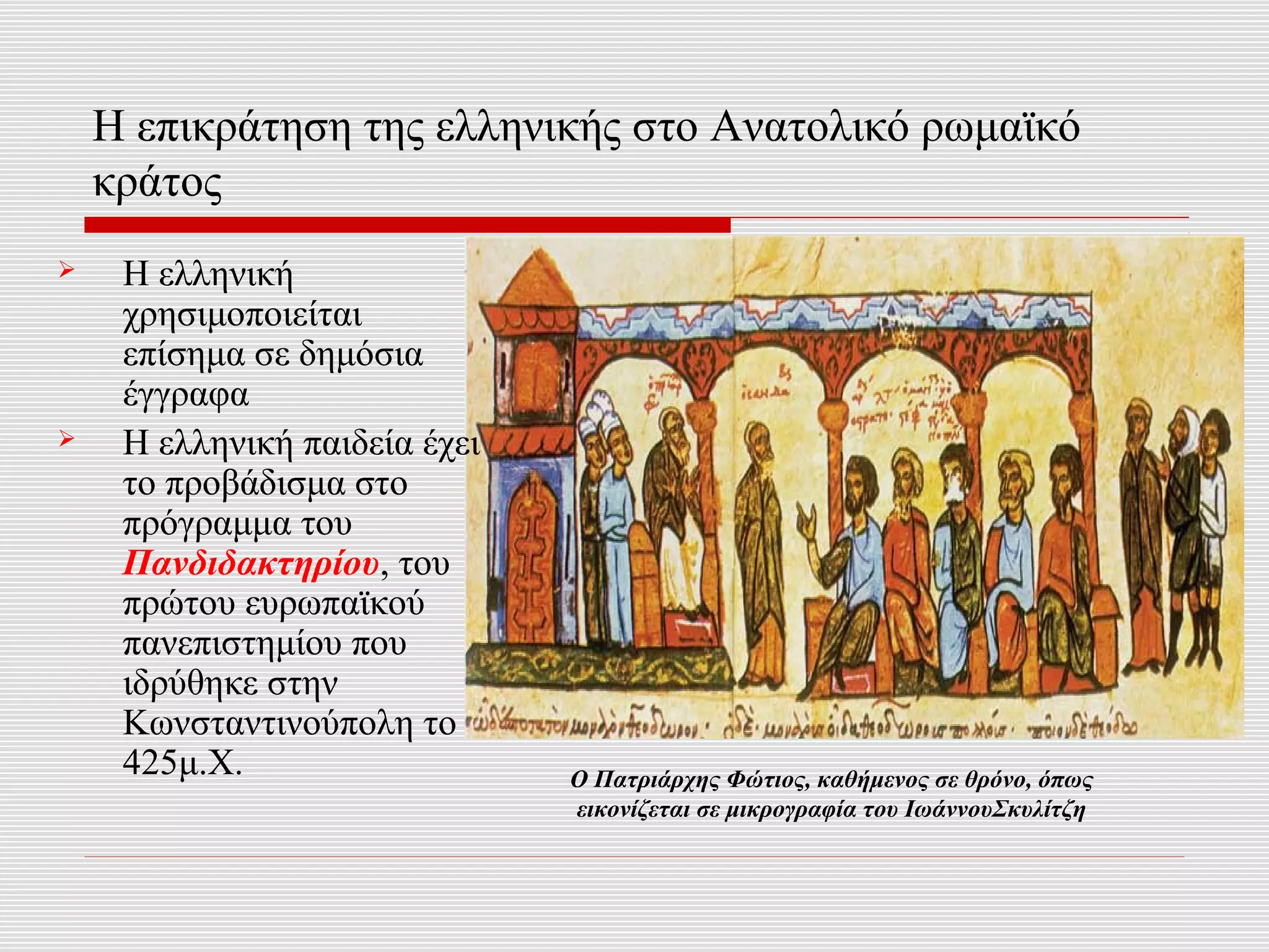 Η επικράτηση της ελληνικής στο Ανατολικό ρωμαϊκό
    κράτος
    Η ελληνική
     χρησιμοποιείται
     επίσημα σε δημόσια
     έγγραφα
    Η ελληνική παιδεία έχει
     το προβάδισμα στο
     πρόγραμμα του
     Πανδιδακτηρίου, του
     πρώτου ευρωπαϊκού
     πανεπιστημίου που
     ιδρύθηκε στην
     Κωνσταντινούπολη το
     425μ.Χ.                   O Πατριάρχης Φώτιος, καθήμενος σε θρόνο, όπως
                               εικονίζεται σε μικρογραφία του ΙωάννουΣκυλίτζη
 
