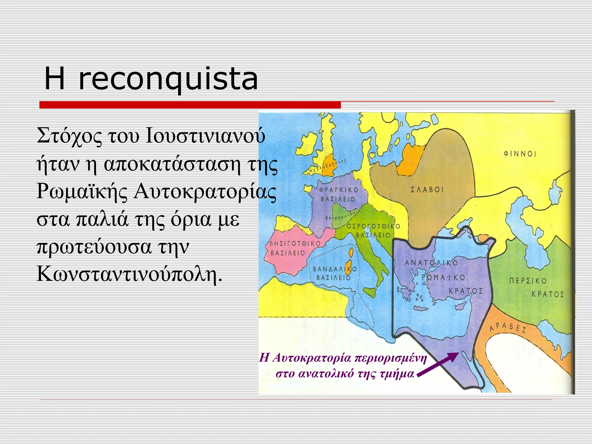 Η reconquista
Στόχος του Ιουστινιανού
ήταν η αποκατάσταση της
Ρωμαϊκής Αυτοκρατορίας
στα παλιά της όρια με
πρωτεύουσα την
Κωνσταντινούπολη.


                     Η Αυτοκρατορία περιορισμένη
                       στο ανατολικό της τμήμα
 