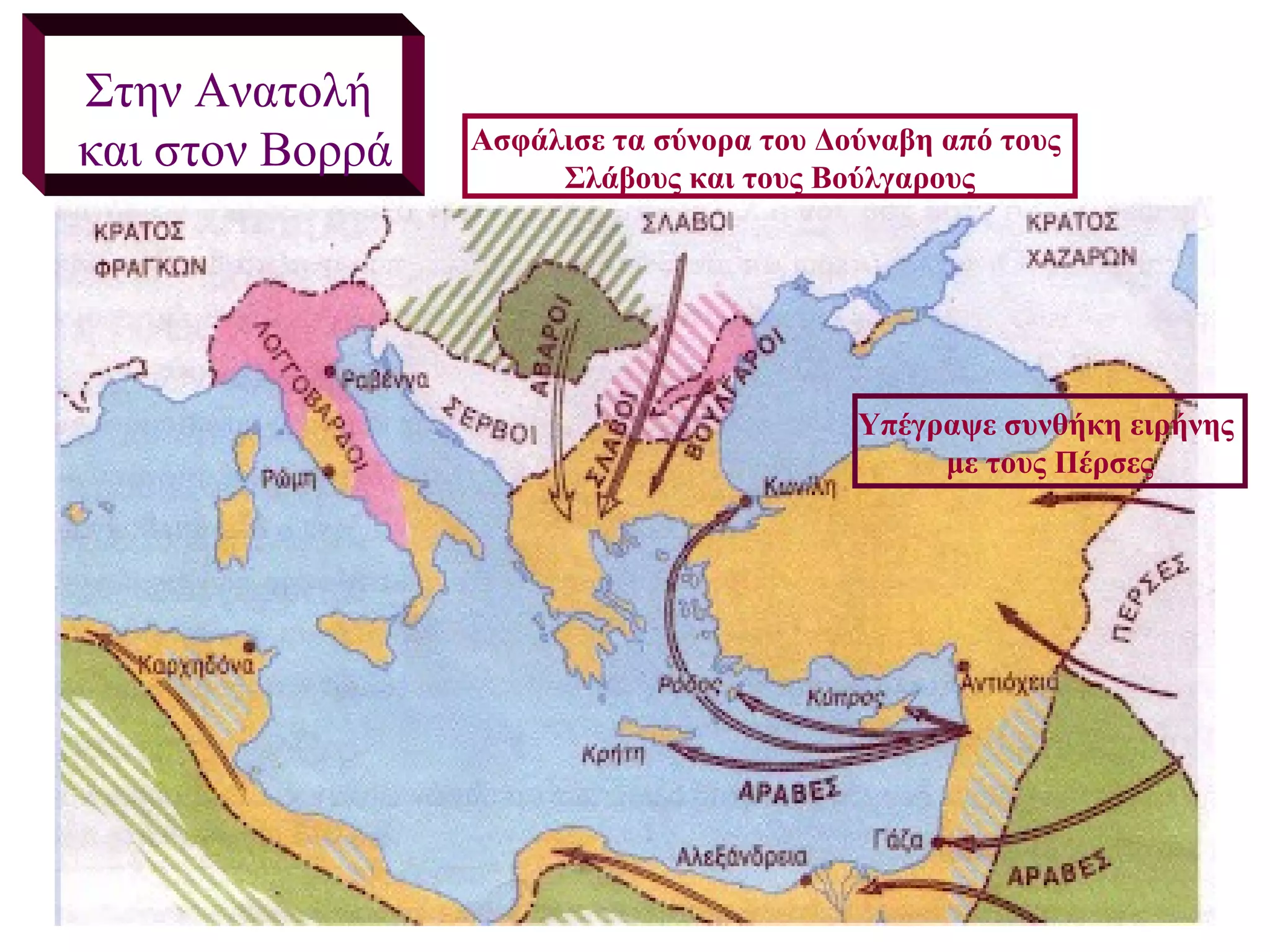 Στην Ανατολή
και στον Βορρά   Ασφάλισε τα σύνορα του Δούναβη από τους
                      Σλάβους και τους Βούλγαρους




                                          Υπέγραψε συνθήκη ειρήνης
                                               με τους Πέρσες
 