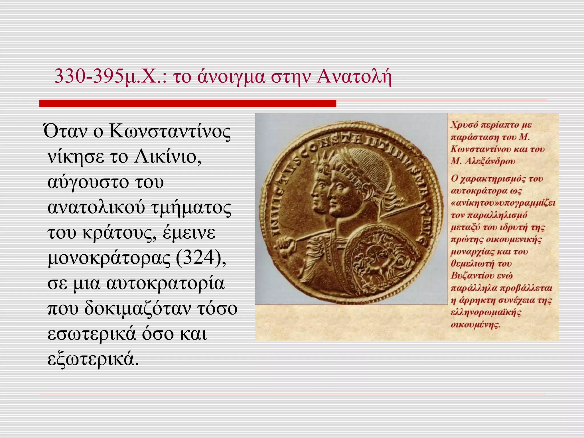 330-395μ.Χ.: το άνοιγμα στην Ανατολή

Όταν ο Κωνσταντίνος
νίκησε το Λικίνιο,
αύγουστο του
ανατολικού τμήματος
του κράτους, έμεινε
μονοκράτορας (324),
σε μια αυτοκρατορία
που δοκιμαζόταν τόσο
εσωτερικά όσο και
εξωτερικά.
 