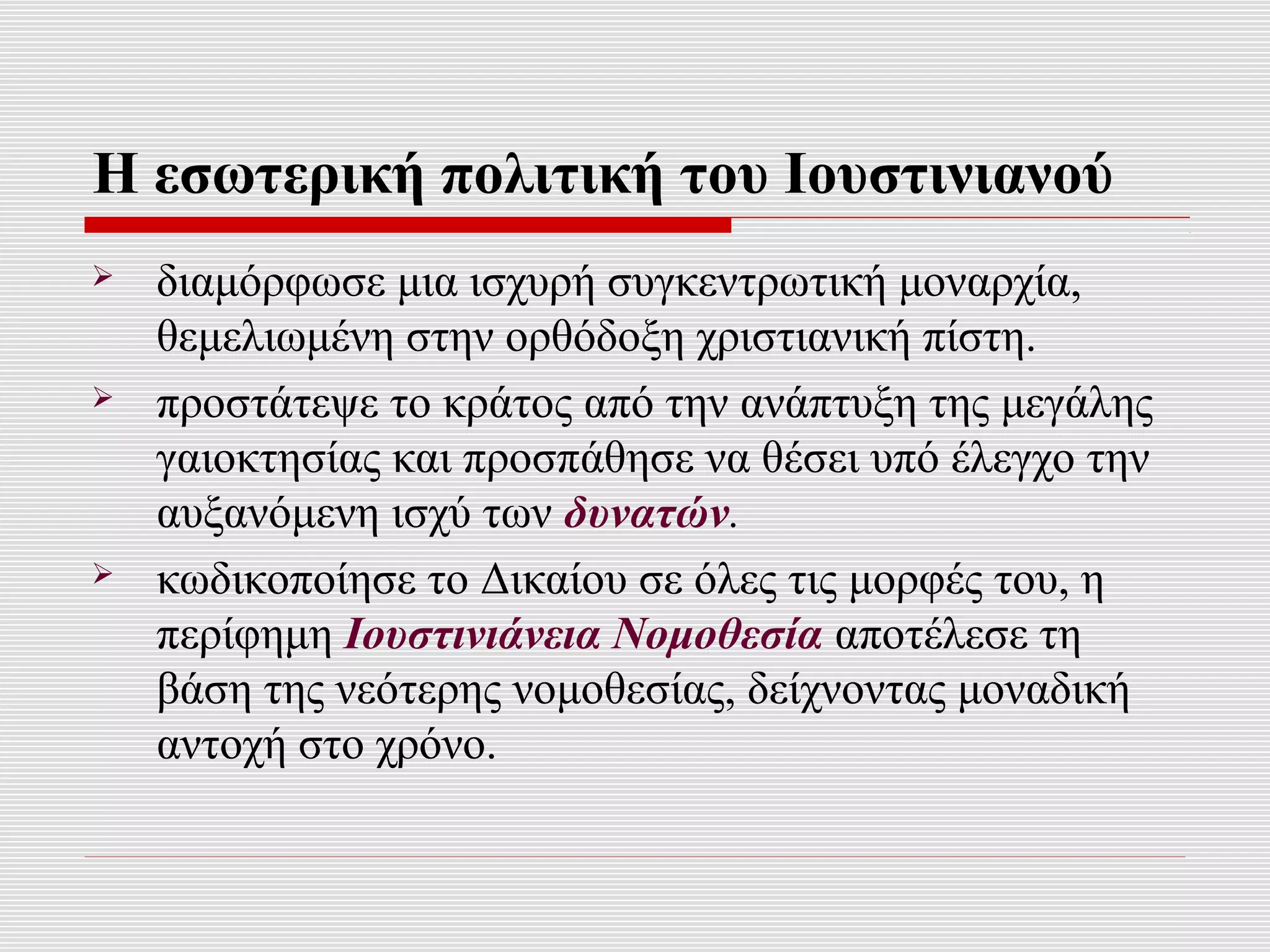 Η εσωτερική πολιτική του Ιουστινιανού
   διαμόρφωσε μια ισχυρή συγκεντρωτική μοναρχία,
    θεμελιωμένη στην ορθόδοξη χριστιανική πίστη.
   προστάτεψε το κράτος από την ανάπτυξη της μεγάλης
    γαιοκτησίας και προσπάθησε να θέσει υπό έλεγχο την
    αυξανόμενη ισχύ των δυνατών.
   κωδικοποίησε το Δικαίου σε όλες τις μορφές του, η
    περίφημη Ιουστινιάνεια Νομοθεσία αποτέλεσε τη
    βάση της νεότερης νομοθεσίας, δείχνοντας μοναδική
    αντοχή στο χρόνο.
 