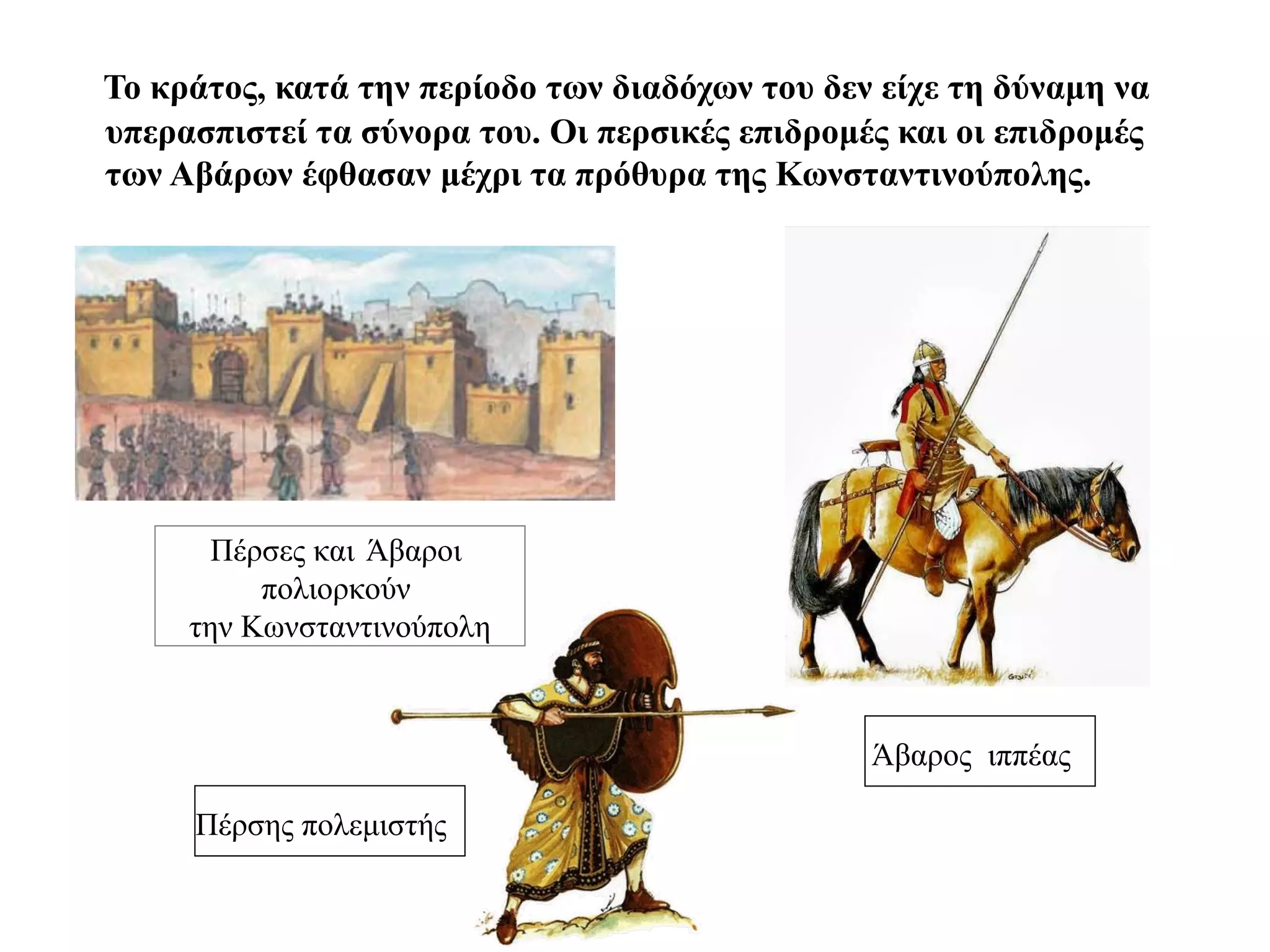 Το κράτος, κατά την περίοδο των διαδόχων του δεν είχε τη δύναμη να
υπερασπιστεί τα σύνορα του. Οι περσικές επιδρομές και οι επιδρομές
των Αβάρων έφθασαν μέχρι τα πρόθυρα της Κωνσταντινούπολης.




       Πέρσες και Άβαροι
          πολιορκούν
     την Κωνσταντινούπολη



                                                Άβαρος ιππέας

     Πέρσης πολεμιστής
 