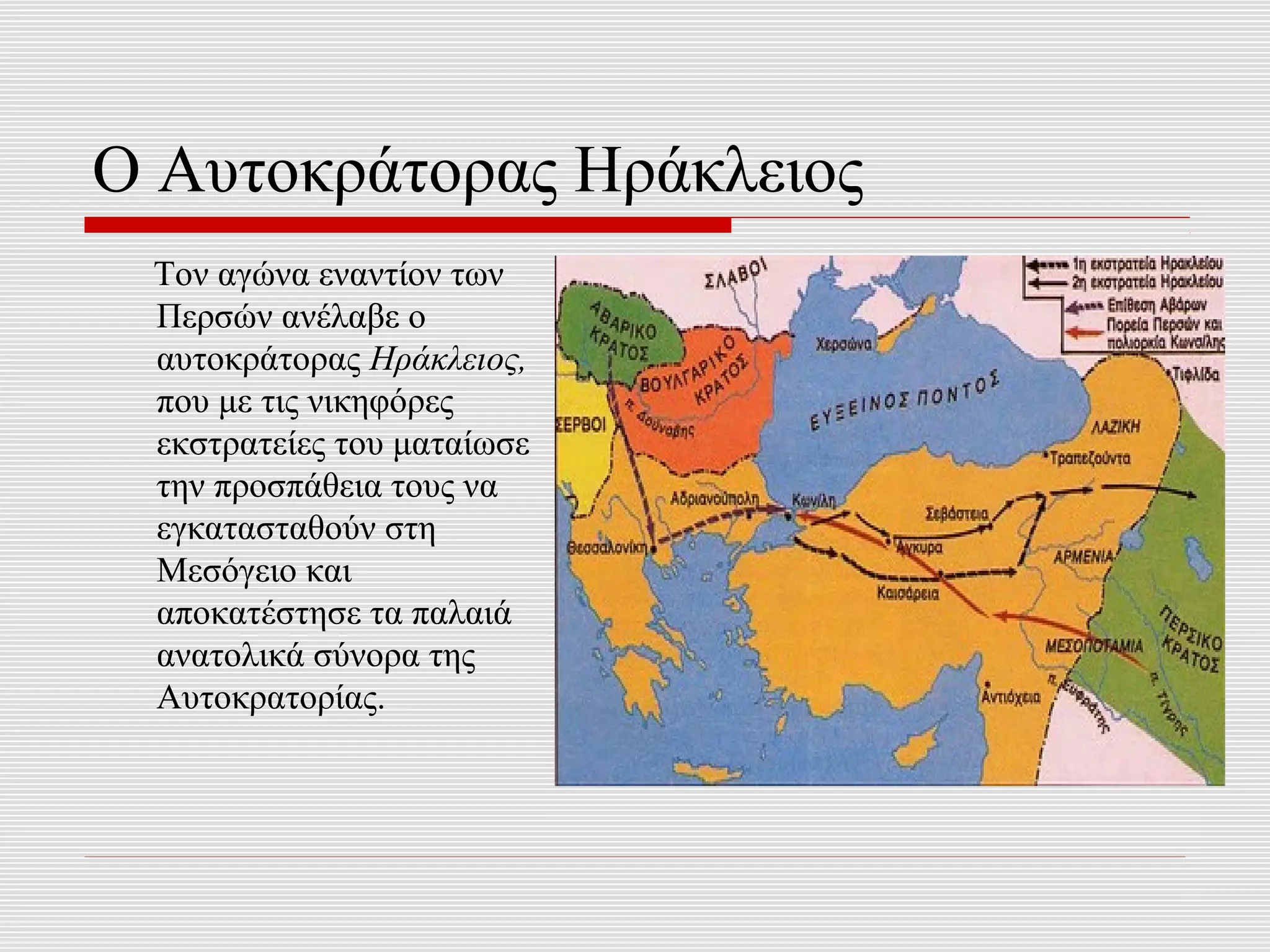Ο Αυτοκράτορας Ηράκλειος
 Τον αγώνα εναντίον των
 Περσών ανέλαβε ο
 αυτοκράτορας Ηράκλειος,
 που με τις νικηφόρες
 εκστρατείες του ματαίωσε
 την προσπάθεια τους να
 εγκατασταθούν στη
 Μεσόγειο και
 αποκατέστησε τα παλαιά
 ανατολικά σύνορα της
 Αυτοκρατορίας.
 