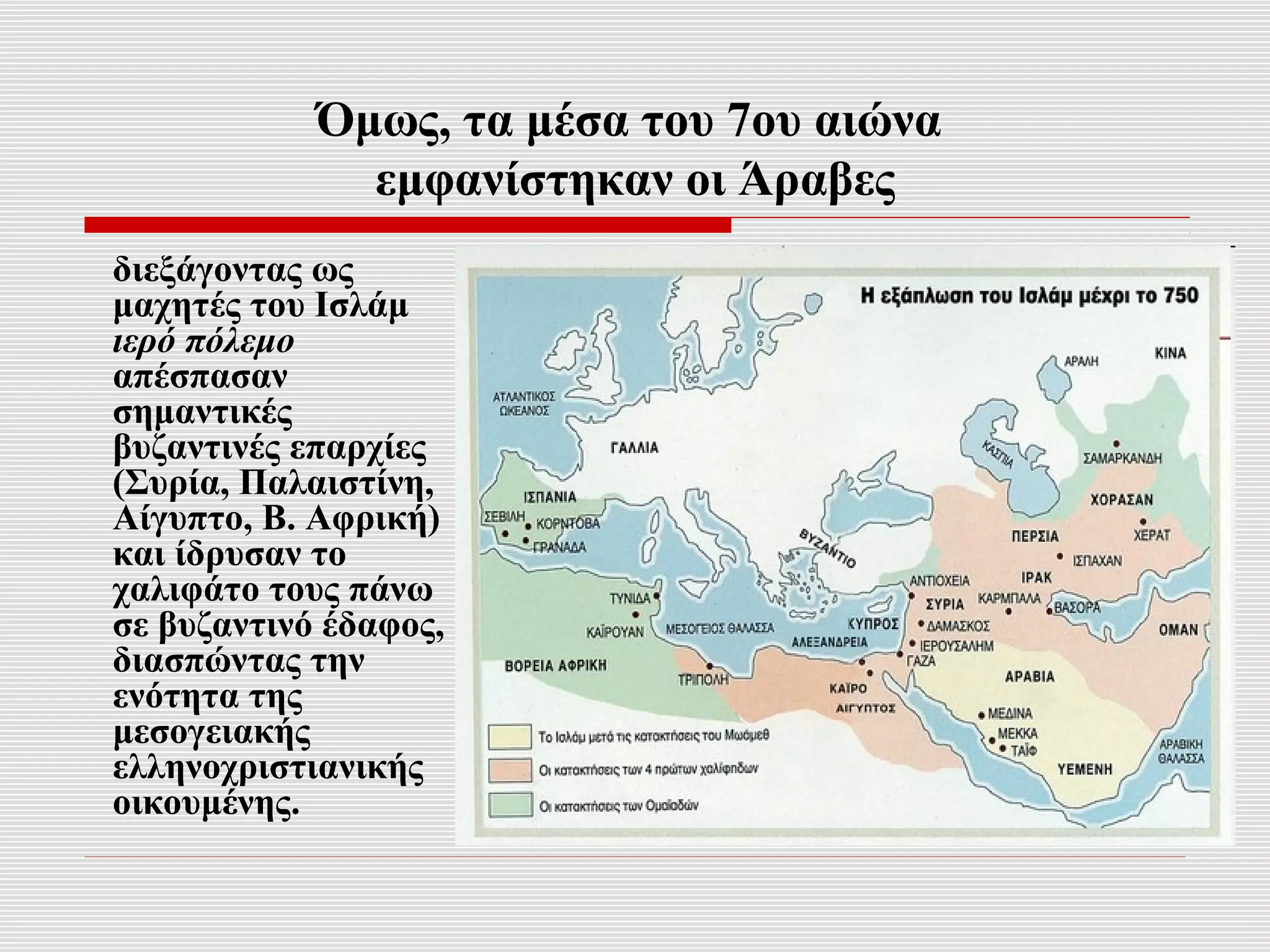 Όμως, τα μέσα του 7ου αιώνα
              εμφανίστηκαν οι Άραβες
διεξάγοντας ως
μαχητές του Ισλάμ
ιερό πόλεμο
απέσπασαν
σημαντικές
βυζαντινές επαρχίες
(Συρία, Παλαιστίνη,
Αίγυπτο, Β. Αφρική)
και ίδρυσαν το
χαλιφάτο τους πάνω
σε βυζαντινό έδαφος,
διασπώντας την
ενότητα της
μεσογειακής
ελληνοχριστιανικής
οικουμένης.
 