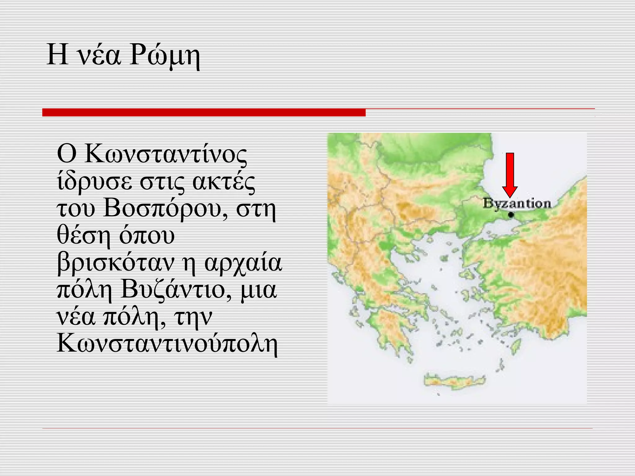 Η νέα Ρώμη


Ο Κωνσταντίνος
ίδρυσε στις ακτές
του Βοσπόρου, στη
θέση όπου
βρισκόταν η αρχαία
πόλη Βυζάντιο, μια
νέα πόλη, την
Κωνσταντινούπολη
 