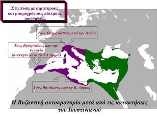 Στη Δύση με αιματηρούς
και μακροχρόνιους πολέμους
        απώθησε…


               Τους Οστρογότθους από την Ιταλία


  Τους Βησιγότθους από την
           Ισπανία
 (ανέκτησε μόνο το ΝΑ τμήμα)




            Τους Βάνδαλους από τη Β. Αφρική



 Η Βυζαντινή αυτοκρατορία μετά από τις κατακτήσεις
                 του Ιουστινιανού
 