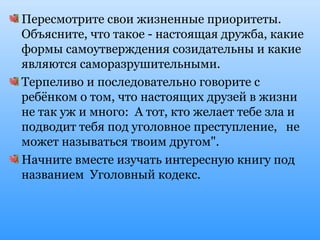 Пересмотрите свои жизненные приоритеты.
Объясните, что такое - настоящая дружба, какие
формы самоутверждения созидательны и какие
являются саморазрушительными.
Терпеливо и последовательно говорите с
ребёнком о том, что настоящих друзей в жизни
не так уж и много: А тот, кто желает тебе зла и
подводит тебя под уголовное преступление, не
может называться твоим другом".
Начните вместе изучать интересную книгу под
названием Уголовный кодекс.
 