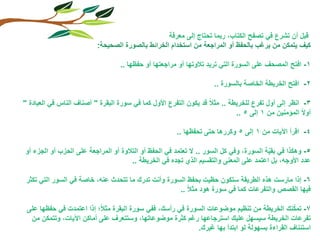 ‫قبل أن تشرع في تصفح الكتاب, ربما تحتاج إلى معرفة‬
                          ‫كيف يتمكن من يرغب بالحفظ أو المراجعة من استخدام الخرائط بالصورة الصحيحة:‬

                                   ‫1- افتح المصحف على السورة التي تريد تالوتها أو مراجعتها أو حفظها ..‬

                                                                     ‫2- افتح الخريطة الخاصة بالسورة ..‬

‫3- انظر إلى أول تفرع للخريطة .. مثال قد يكون التفرع األول كما في سورة البقرة " أصناف الناس في العبادة "‬
                                                                             ‫أوال المؤمنين من 1 إلى 5 ..‬

                                                       ‫4- اقرأ اآليات من 1 إلى 5 وكررها حتى تحفظها ..‬

‫5- وهكذا في بقية السورة, وفي كل السور .. ال تعتمد في الحفظ أو التالوة أو المراجعة على الحزب أو الجزء أو‬
                                                                                        ‫ّ‬
                                      ‫عدد األوجه, بل اعتمد على المعنى والتقسيم الذي تجده في الخريطة ..‬

 ‫6- إذا مارست هذه الطريقة ستكون حظيت بحفظ السورة وأنت تدرك ما تتحدث عنه, خاصة في السور التي تكثر‬
                                                     ‫فيها القصص والتفرعات كما في سورة هود مثال ..‬

                                                                                              ‫ّ‬
 ‫7- تمكنك الخريطة من تنظيم موضوعات السورة في رأسك, ففي سورة البقرة مثال؛ إذا اعتمدت في حفظها على‬
  ‫تفرعات الخريطة سيسهل عليك استرجاعها رغم كثرة موضوعاتها, وستتعرف على أماكن اآليات, وتتمكن من‬
                                                           ‫استئناف القراءة بسهولة لو ابتدأ بها غيرك.‬
 