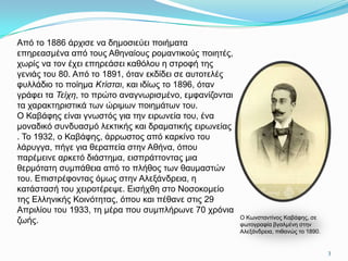 Από ην 1886 άξρηζε λα δεκνζηεύεη πνηήκαηα
επεξεαζκέλα από ηνπο Αζελαίνπο ξνκαληηθνύο πνηεηέο,
ρσξίο λα ηνλ έρεη επεξεάζεη θαζόινπ ε ζηξνθή ηεο
γεληάο ηνπ 80. Από ην 1891, όηαλ εθδίδεη ζε απηνηειέο
θπιιάδην ην πνίεκα Κτίσται, θαη ηδίσο ην 1896, όηαλ
γξάθεη ηα Τείχη, ην πξώην αλαγλσξηζκέλν, εκθαλίδνληαη
ηα ραξαθηεξηζηηθά ησλ ώξηκσλ πνηεκάησλ ηνπ.
Ο Καβάθεο είλαη γλσζηόο γηα ηελ εηξσλεία ηνπ, έλα
κνλαδηθό ζπλδπαζκό ιεθηηθήο θαη δξακαηηθήο εηξσλείαο
. Σν 1932, ν Καβάθεο, άξξσζηνο από θαξθίλν ηνπ
ιάξπγγα, πήγε γηα ζεξαπεία ζηελ Αζήλα, όπνπ
παξέκεηλε αξθεηό δηάζηεκα, εηζπξάηηνληαο κηα
ζεξκόηαηε ζπκπάζεηα από ην πιήζνο ησλ ζαπκαζηώλ
ηνπ. Δπηζηξέθνληαο όκσο ζηελ Αιεμάλδξεηα, ε
θαηάζηαζή ηνπ ρεηξνηέξεςε. Δηζήρζε ζην Ννζνθνκείν
ηεο Διιεληθήο Κνηλόηεηαο, όπνπ θαη πέζαλε ζηηο 29
Απξηιίνπ ηνπ 1933, ηε κέξα πνπ ζπκπιήξσλε 70 ρξόληα
                                                        O Kσλζηαληίλνο Kαβάθεο, ζε
δσήο.                                                   θσηνγξαθία βγαικέλε ζηελ
                                                        Aιεμάλδξεηα, πηζαλώο ην 1890.


                                                                                        3
 