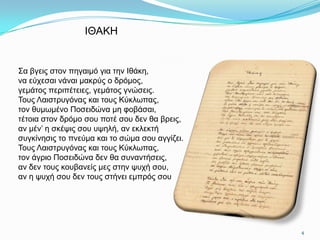 ΙΘΑΚΗ


΢α βγεηο ζηνλ πεγαηκό γηα ηελ Ιζάθε,
λα εύρεζαη λάλαη καθξύο ν δξόκνο,
γεκάηνο πεξηπέηεηεο, γεκάηνο γλώζεηο.
Σνπο Λαηζηξπγόλαο θαη ηνπο Κύθισπαο,
ηνλ ζπκσκέλν Πνζεηδώλα κε θνβάζαη,
ηέηνηα ζηνλ δξόκν ζνπ πνηέ ζνπ δελ ζα βξεηο,
αλ κέλ’ ε ζθέςηο ζνπ πςειή, αλ εθιεθηή
ζπγθίλεζηο ην πλεύκα θαη ην ζώκα ζνπ αγγίδεη.
Σνπο Λαηζηξπγόλαο θαη ηνπο Κύθισπαο,
ηνλ άγξην Πνζεηδώλα δελ ζα ζπλαληήζεηο,
αλ δελ ηνπο θνπβαλείο κεο ζηελ ςπρή ζνπ,
αλ ε ςπρή ζνπ δελ ηνπο ζηήλεη εκπξόο ζνπ




                                                4
 