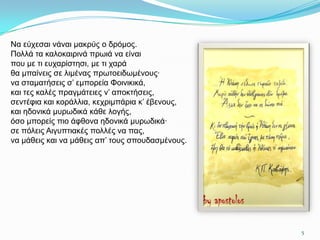 Να εύρεζαη λάλαη καθξύο ν δξόκνο.
Πνιιά ηα θαινθαηξηλά πξσηά λα είλαη
πνπ κε ηη επραξίζηεζη, κε ηη ραξά
ζα κπαίλεηο ζε ιηκέλαο πξσηνεηδσκέλνπο·
λα ζηακαηήζεηο ζ’ εκπνξεία Φνηληθηθά,
θαη ηεο θαιέο πξαγκάηεηεο λ’ απνθηήζεηο,
ζεληέθηα θαη θνξάιιηα, θερξηκπάξηα θ’ έβελνπο,
θαη εδνληθά κπξσδηθά θάζε ινγήο,
όζν κπνξείο πην άθζνλα εδνληθά κπξσδηθά·
ζε πόιεηο Aηγππηηαθέο πνιιέο λα παο,
λα κάζεηο θαη λα κάζεηο απ’ ηνπο ζπνπδαζκέλνπο.




                                                  5
 