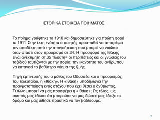Ι΢ΣΟΡΙΚΑ ΢ΣΟΙΥΔΙΑ ΠΟΙΗΜΑΣΟ΢


Σν πνίεκα γξάθηεθε ην 1910 θαη δεκνζηεύηεθε γηα πξώηε θνξά
ην 1911 ΢ηελ έθηε ελόηεηα ν πνηεηήο πξνζπαζεί λα απνηξέςεη
ηνλ απνδέθηε από ηελ απνγνήηεπζε πνπ κπνξεί λα λνηώζεη
όηαλ θηάζεη ζηνλ πξννξηζκό ζη.34. Η πξνζθνξά ηεο Ιζάθεο
είλαη αλεθηίκεηε ζη.35 πινύηε= νη πεξηπέηεηεο θαη νη γλώζεηο ηνπ
ηαμηδηνύ ηαπηίδνληαη κε ηελ ζνθία, ηελ ηθαλόηεηα ηνπ αλζξώπνπ
λα θαηαλνεί ην βαζύηεξν λόεκα ηεο δσήο.

Πεγή έκπλεπζήο ηνπ ν κύζνο ηνπ Οδπζζέα θαη ν πξννξηζκόο
ηνπ ηειεπηαίνπ, ε «Ιζάθε». Η «Ιζάθε» ππνδειώλεη ηελ
πξαγκαηνπνίεζε ελόο ζηόρνπ πνπ έρεη ζέζεη ν άλζξσπνο.
Ση άιιν κπνξεί λα καο πξνζθέξεη ε «Ιζάθε»; Ωο ηέινο, σο
ζθνπόο καο έδσζε όηη κπνξνύζε λα καο δώζεη: καο έδεημε ην
δξόκν θαη καο ώζεζε πξαθηηθά λα ηνλ βαδίζνπκε.


                                                                   7
 