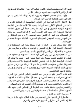‫الذين ل يزالون يعتبرون القانون قانون خوف، ل يراعون أحكامه إل عن طريق‬
                         ‫الجبار والقهر ل قانون حب يطيعونه عن طيب خاطر.‬
‫ولهذا يسلم معظم الفقهاء بضرورة الجزاء وذلك لما يتميز به من‬
                                 ‫خصائص وصور وللنتائج المحققة عن طريقه.‬
‫نظرا لفتقار الدارة الرياضية إلى الكوادر المتخصصة أو المؤهلة قانونيا و‬
‫خاصة في القطاع الهلي فإنه كثيرا ما يحدث خل للستدلل على القاعدة‬
‫القانونية الواجبة التطبيق و كثيرا أيضا ما يحدث خطأ في تطبيق القاعدة‬
‫القانونية نفسها.و ذلك بسب عدم اللمام بأسس و قواعد التفسير مما يؤدي‬
‫إلى النحراف عن النص أو الخروج عليه فتتضارب الراء و تثور المشاكل و‬
‫تعم الفوضى بسبب النصوص المعيبة أو التفسيرات الخاطئة سواء ا بقصد أو‬
                                                                ‫بدون قصد.‬
‫لذلك فإننا سوف نتعرض بإيجاز و شرح مبسط بعيدا عن المصطلحات و‬
‫التعقيدات العلمية لبيان طرق التفسير و قواعده و حالته و مدارسه حتى‬
               ‫نضمن عدم النحراف عن النص أو الخروج عليه بدعوى التسيير.‬
‫لكي نستطيع الوصول إلى رأي ففي فهم القاعدة القانونية و حكمها حتى‬
‫يتسنى لنا تطبيقها تطبيقا سليما يجب علينا تفسير النص حسب ما تؤدي إليه‬
‫العبارات الواضحة الواردة فيه. فتطبيق القاعدة القانونية أيا كان مصدرها و‬
‫تفسيرها عمليتين متلزمتان فالتفسير ما هو إل مرحلة من مراحل تطبيق‬
‫القانون لذلك قد أوله الفقهاء أهمية كبرى ووضعوا له أس و قواعد و وسائل‬
                                                 ‫محددة تلزمهم عند التفسير.‬
‫أهم هذه السس هو أن يراعى عند التفسير الجانب العلمي مع التجريد‬
‫المطلق لمعرفة مدى سلمة النص من عدمه.فإذا ما أثارت القاعدة القانونية‬
‫مشاكل علمية عند التطبيق تقتضي ضرورة الخروج عن النص فإن هذا يعني‬
   ‫أحد المرين، إما النص معيب يلزم تصحيحه أو أن التفسير قد جانبه الصواب.‬
‫و للتفسير مدارس مختلفة تختلف تبعا لنظرتنا إلى الساس الذي يقوم عليه‬
       ‫القانون، كما أن له أيضا حالت متعددة و فيما يلي بيان مدارس التفسير:‬
                                               ‫1- مدرسة اللتزام بالنص‬
‫فإذا نظرنا إلى القانون على أنه تعبير عن إرادة الحاكم تظهر عادة مدرسة‬
                   ‫اللتزام بالنص التي تنظر إلى التشريع نظرة تقدير و احترام.‬

                                   ‫-11-‬
 