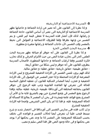 ‫2- المدرسة الجتماعية أو التاريخية:‬
‫و إذا نظرنا إلى القانون على أنه تعبير عن إرادة الجماعة و حاجياتها تظهر‬
‫المدرسة الجتماعية أو التاريخية التي تعتبر أن أساس القانون حاجة الجماعة‬
‫و رغباتها، لذلك فإن أنصار هذه المدرسة ل تعطي قيمة كبير للنص، و يتم‬
‫التفسير من وجهة نظرها وفقا للظروف الجتماعية و العوامل التي تحيط‬
      ‫بالمفسر وقت التفسير، لن حاجات الجماعة و رغباتها متغيرة و متطورة.‬
                                          ‫3- مدرسة البحث العلمي الحر:‬
‫و إذا نظرنا إلى القانون على أنه جوهر أو صياغة تظهر مدرسة البحث‬
‫العلمي الحر التي تحارب عبادة النص من حيث اللتزام الحرفي و كذلك تحارب‬
‫فكرة التفسير وفقا لرغبات الجماعة و حاجاتها المتطورة، فأصحاب المدرسة‬
               ‫ينظرون للقانون على أنه جوهر و ليس شكل من حقائق أربعة.‬
              ‫- حقائق طبيعية- حقائق تاريخية- حقائق عقلية- و حقائق مثالية.‬
‫لذلك فهم يرون تلمس التفسير في الرادة الحقيقية للمشروع و ليس الرادة‬
‫المفترضة أو الرادة المحتملة و إذا عجز المفسر عن الوصول إلى تلك الرادة‬
‫الحقيقية و عجزت أيضا المصادر الشكلية للقانون أن تعطيه الحلول المناسبة‬
‫للحالة التي تتعرض لها القاعدة القانونية وجب عليه الرجوع إلى جوهر‬
‫القانون بحقائقه المختلفة التي أوردناها- طبيعية- تاريخية- عقلية- مثالية، وهذا‬
‫الرجوع يضع المفسر في وضع المشرع حين يهم بالتشريع غاية ما ي المر أن‬
‫المشرع يضع قواعد عامة ومجردة في يحن أن المفسر ل يعالج إل المسألة أو‬
‫الحالة المعروضة عليه، و هذا إذا لم يكن النص التشريعي واضحا فيه الرادة‬
                                                           ‫الحقيقية للمشرع.‬
‫و إن كانت هذه هي مدارس التفسير التي أوردناها في اختصار شديد و شرح‬
‫مبسط فيجب علينا أن نتعرض أيضا لحالت التفسير و قواعده التي تختلف‬
‫بحسب المشكلة المعروضة على المفسر إذا ما وجد نص يحكمها أم ا يوجد‬
           ‫نص يحكمها و في حالة وجود النص هل هذا النص سليم و معيب.‬


                                    ‫-21-‬
 