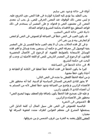 ‫أول: في حالة وجود نص سليم‬
‫يجب التقليد بما تؤدي إليه العبارة الواردة في هذا النص دون الخروج عليه.‬
‫و ليس معنى ذلك الوقوف عند المعنى الحرفي للنص، بل يجب أن نتعدى‬
‫المعنى إلى مضمون النص و فحواه، و على المفسر أن يستخدم في ذلك‬
                 ‫قواعد المنطق مع الهتداء بحكمة التشريع و قواعد العدالة.‬
                                          ‫ثانيا: ففي حالة النص المعيب‬
‫قد يكون العيب في النص خطأ في الصياغة أو لغموض في النص أو لنقص‬
                                              ‫أو لتعارض بينه و بين نص آخر.‬
‫و في كل هذه الحالت يجب أن ل يقف العيب مانعا للتفسير بل على المفسر‬
‫بغية الوصول إلى معرفة النص و حكمه أن يستعين بعدة وسائل و أهم هذه‬
‫الوسائل الستعانة بالضوابط اللغوية، أو الرجوع إلى العمال التحضيرية‬
‫للقانون، أو الرجوع إلى المصدر التاريخي للنص أو اللغة الصلية إن وجدت أو‬
                                                   ‫البحث عن حكمة التشريع.‬
                                        ‫1- في حالة الخطأ في الصياغة:‬
‫كثيرا ما يكون الخطأ في هذه الحالة خطأ لفظيا في الكتابة أو الطباعة و‬
                                                     ‫أحيانا يكون خطأ معنويا.‬
                          ‫و من أمثلة الخطأ اللفظي ما نجده في النص التالي:‬
‫ل يجوز للنادي التعرض للمسائل السياسية أو الدينية، كما أنه محظور على‬      ‫*‬
‫العضاء الزائرين و واضح من الصياغة وجود خطأ لفظي لنه من المسلم به‬
                                          ‫أن أعضاء النادي ل يكونون زائرين.‬
‫و عليه فإن تصحيح هذا الخطأ يكون بإضافة واو العطف بينهما ليصبح النص*‬
                                            ‫محظور على العضاء و الزائرين.‬
                                                  ‫2- الغموض في النص:‬
‫فبالنسبة للغموض في النص على سبيل المثال أن كلمة الدليل التي‬
‫يستعملها المشرع في معظم القوانين كظرف مشدد لعقوبة السرقة لها‬
                                                                    ‫معنيان:‬
             ‫المعنى الول يقصد به الفترة بين غروب الشمس و بين شروقها،‬




                                    ‫-31-‬
 
