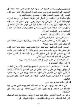 ‫و المعنى الثاني يقصد به الفترة التي يسود فيها الظلم، ففي هذه الحالة أي‬
‫المعنيين هو المقصود عندما نريد تشديد عقوبة السارق مثل: فلكي نقف على‬
              ‫المعنى الذي يقصده المشرع علينا أن نبحث عن حكمة التشريع.‬
‫فلو تساءلنا عن الحكمة في اعتبار الليل ظرفا مشددا في جريمة السرقة‬
‫لوجدناها تكمن فيما لليل من رهبة و ذعر في نفوس الناس فإن تمت فيه‬
‫السرقة فإنها تكون بل شك أشد خطرا منها في النهار لذلك فإن المقصود‬
‫بالليل في هذه الحالة الفترة التي يسود فيها الظلم بصرف النظر عن الفترة‬
                                       ‫المحصورة بين الغروب و الشروق.‬
                                      ‫3 – في حالة النقص في النص:‬
                                    ‫نذكر على سبيل المثال النص التالي:‬
‫ل يجوز للندية أن تطالب تعيين حكام محددين لدارة مبارياتها كما ليجوز‬  ‫*‬
                                        ‫أن تطلب تغيير حكم سبق تعيينه*‬
‫المعنى الوارد في النص يفيد عدم جواز طلب تعيين حكام محددين و لكن‬
‫هل معنى هذا جواز طلب عدم تعيين حكام بالذات ؟ إنه بالبحث عن حكمة‬
‫التشريع بغرض الوصول إلى مضمون النص و حكمه نجد أن النص يشوبه‬
                                ‫نقص في الصياغة الصحيحة تكون كالتي:‬
              ‫ل يجوز للندية أن تطلب تعيين أو عدم تعيين حكام محددين*‬ ‫*‬
                                                ‫4- في حالة التعارض:‬
‫قد يحدث أن تتعارض بعض نصوص التشريع مع البعض الخر على المفسر‬
‫أن يوفق بينهما عن طريق تحديد نطاق كل من المادتين إل إذا كانت إحدى‬
‫المادتين أقوى من الخرى كأن تكون إحداهما واردة في تشريع عادي-‬
‫قانون- و الخرى في تشريع فرعي- لئحة- في هذه الحالة يغلب التشريع‬
                                                                ‫القوى.‬
                                            ‫5- في حالة عدم وجود نص‬
‫في حالة عدم وجود نص يحكم المشكلة المعروضة ليس معنى هذا‬
‫المتناع عن الحكم، و إل نكون بذلك ناكرين للعدالة بل يجب إيجاد حل‬
                                                              ‫للمشكلة.‬
‫و قد حدد الفقه القانوني بذلك عدة وسائل يمكن استخدامها بغية الوصول‬
            ‫إلى الحل المطلوب و لو لم يكن هناك نص، و هذه الوسائل هي:‬

                                ‫-41-‬
 