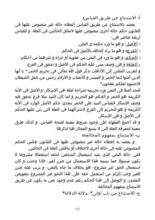 ‫أ- الستنتاج عن طريق القياس:‬
‫يقصد بالستنتاج عن طريق القياس إعطاء حالة غير منصوص عليها في‬
‫القانون حكم حالة أخرى منصوص عليها لتفاق الحالتين في العلة، و للقياس‬
                                                     ‫أربعة عناصر هي:‬
                                    ‫- الصل: و هو ما ورد حكمه ي النص.‬
                           ‫- الفرع: و هو ما يراد إلحاقه بالصل في الحكم.‬
   ‫- الحكم: و هو ما ورد في النص من عقوبة أو جزاء و غيرهما من أحكام.‬
        ‫- العلة: و هي وصف مبنى عليه الحكم في الصل و تحقق في الفرع.‬
‫و لتقريب المعنى إلى الذهان نذكر قول ا تعالى في تحريم الخمر:* يا أيها‬
‫الذين آمنوا إنما الخمر و الميسر و النصاب و الزلم رجس من عمل الشيطان‬
                                                  ‫فاجتنبوه لعلكم تفلحون*‬
‫فنجد أصل في النص ورد تحريمه صراحة لعلة هي السكار، و الصل في الية‬
‫الكريمة هو الخمر و الحكم هو التحريم و لما كان النبيذ مثل فرع تحقق فيه‬
‫وصف السكار فبقياس النبيذ على الخمر يتعدى حكم الصل الوارد في الية‬
‫الكريمة و هو التحريم إلى الفرع لشتراكهما في العلة التي بني عليها الحكم‬
                                                 ‫في الصل و هي السكار.‬
‫و قد أجمع الفقهاء على وجود شروط معينة لصحة القياس، و كذلك طرق‬
                         ‫معينة لمعرفة العلة التي ل يتسع المجال هنا لذكرها.‬
                                        ‫ب- الستنتاج بمفهوم المخالفة:‬
‫و يقصد به إعطاء حالة غير منصوص عليها في القانون عكس الحكم‬
         ‫المنصوص عليه في حالة أخرى لختلف أو تناقض العلة في الحالتين.‬
‫ففي حالة النص الذي يفيد استعمال الشخص لحقه استعمال مشروعا ل‬
‫يكون مسئول عما يسببه هذا الستعمال من ضرر لغير، فإذا وجدت و كان‬
‫استعمال الحق غير مشروع- هو بخلف ما جاء بالنص- و ترتب عليه ضرر‬
‫للغير وجب إلزام من استعمل حقه على هذا النحو غير المشروع بتعويض‬
‫المصدر. و التوصل إلى هذا الحكم رغم عدم وجود نص به يكون عن طريق‬
                                                ‫الستنتاج بمفهوم المخالفة.‬
                             ‫ج- الستنتاج من باب أولى* بدللة الدللة*‬


                                   ‫-51-‬
 