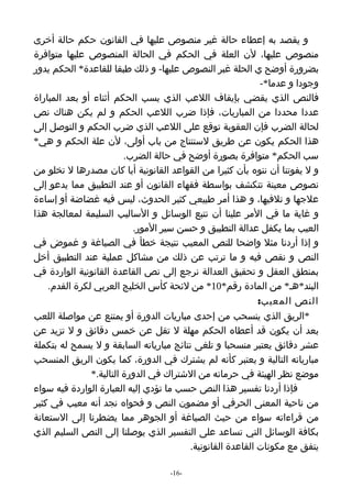 ‫و يقصد به إعطاء حالة غير منصوص عليها في القانون حكم حالة أخرى‬
‫منصوص عليها، لن العلة في الحكم في الحالة المنصوص عليها متوافرة‬
‫بضرورة أوضح ي الحلة غبر النصوص عليها- و ذلك طبقا للقاعدة* الحكم يدور‬
                                                             ‫وجودا و عدما*-‬
‫فالنص الذي يقضي بإيقاف اللعب الذي يسب الحكم أثناء أو بعد المباراة‬
‫عددا محددا من المباريات، فإذا ضرب اللعب الحكم و لم يكن هناك نص‬
‫لحالة الضرب فإن العقوبة توقع على اللعب الذي ضرب الحكم و التوصل إلى‬
‫هذا الحكم يكون عن طريق لستنتاج من باب أولى، لن علة الحكم و هي*‬
                         ‫سب الحكم* متوافرة بصورة أوضح في حالة الضرب.‬
‫و ل يفوتنا أن ننوه بأن كثيرا من القواعد القانونية أيا كان مصدرها ل تخلو من‬
‫نصوص معينة تتكشف بواسطة فقهاء القانون أو عند التطبيق مما يدعو إلى‬
‫علجها و تلفيها، و هذا أمر طبيعي كثير الحدوث، ليس فيه غضاضة أو إساءة‬
‫و غاية ما في المر علينا أن نتبع الوسائل و الساليب السليمة لمعالجة هذا‬
                           ‫العيب بما يكفل عدالة التطبيق و حسن سير المور.‬
‫و إذا أردنا مثل واضحا للنص المعيب نتيجة خطأ في الصياغة و غموض في‬
‫النص و نقص فيه و ما ترتب عن ذلك من مشاكل عملية عند التطبيق أخل‬
‫بمنطق العقل و تحقيق العدالة نرجع إلى نص القاعدة القانونية الواردة في‬
    ‫البند*هـ* من المادة رقم*01* من لئحة كأس الخليج العربي لكرة القدم.‬
                                                            ‫النص المعيب:‬
‫*الريق الذي ينسحب من إحدى مباريات الدورة أو يمتنع عن مواصلة اللعب‬
‫بعد أن يكون قد أعطاه الحكم مهلة ل تقل عن خمس دقائق و ل تزيد عن‬
‫عشر دقائق يعتبر منسحبا و تلغى نتائج مبارياته السابقة و ل يسمح له بتكملة‬
‫مبارياته التالية و يعتبر كأنه لم يشترك في الدورة، كما يكون الريق المنسحب‬
               ‫موضع نظر الهيئة في حرمانه من الشتراك في الدورة التالية.*‬
‫فإذا أردنا تفسير هذا النص حسب ما تؤدي إليه العبارة الواردة فيه سواء‬
‫من ناحية المعنى الحرفي أو مضمون النص و فحواه نجد أنه معيب في كثير‬
‫من قراءاته سواء من حيث الصياغة أو الجوهر مما يضطرنا إلى الستعانة‬
‫بكافة الوسائل التي تساعد على التفسير الذي يوصلنا إلى النص السليم الذي‬
                                         ‫يتفق مع مكونات القاعدة القانونية.‬

                                   ‫-61-‬
 