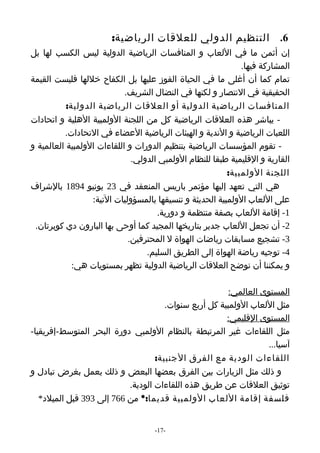 ‫6. التنظيم الدولي للعلقات الرياضية:‬
‫إن أثمن ما في اللعاب و المنافسات الرياضية الدولية ليس الكسب لها بل‬
                                                              ‫المشاركة فيها.‬
‫تمام كما أن أغلى ما في الحياة الفوز عليها بل الكفاح خللها فليست القيمة‬
                            ‫الحقيقية في النتصار و لكنها في النضال الشريف.‬
           ‫المنافسات الرياضية الدولية أو العلقات الرياضية الدولية:‬
‫- يباشر هذه العلقات الرياضية كل من اللجنة الولمبية الهلية و اتحادات‬
          ‫اللعبات الرياضية و الندية و الهيئات الرياضية العضاء في التحادات.‬
‫- تقوم المؤسسات الرياضية بتنظيم الدورات و اللقاءات الولمبية العالمية و‬
                              ‫القارية و القليمية طبقا للنظام الولمبي الدولي.‬
                                                          ‫اللجنة الولمبية:‬
‫هي التي تعهد إليها مؤتمر باريس المنعقد في 32 يونيو 4981 بالشراف‬
                  ‫على اللعاب الولمبية الحديثة و تنسيقها بالمسؤوليات التية:‬
                                     ‫1- إقامة اللعاب بصفة منتظمة و دورية.‬
 ‫2- أن تجعل اللعاب جدير بتاريخها المجيد كما أوحى بها البارون دي كوبرتان.‬
                             ‫3- تشجيع مسابقات رياضات الهواة ل المحترفين.‬
                                  ‫4- توجيه رياضة الهواة إلى الطريق السليم.‬
             ‫و يمكننا أن نوضح العلقات الرياضية الدولية تظهر بمستويات هي:‬

                                                        ‫المستوى العالمي:‬
                                      ‫مثل اللعاب الولمبية كل أربع سنوات.‬
                                                       ‫المستوى القليمي:‬
‫مثل اللقاءات غير المرتبطة بالنظام الولمبي دورة البحر المتوسط-إفريقيا-‬
                                                                  ‫آسيا...‬
                                   ‫اللقاءات الودية مع الفرق الجنبية:‬
‫و ذلك مثل الزيارات بين الفرق بعضها البعض و ذلك يعمل بغرض تبادل و‬
                           ‫توثيق العلقات عن طريق هذه اللقاءات الودية.‬
   ‫فلسفة إقامة اللعاب الولمبية قديما:* من 667 إلى 393 قبل الميلد*‬


                                    ‫-71-‬
 
