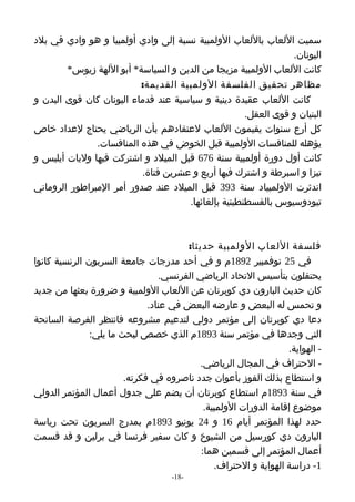 ‫سميت اللعاب باللعاب الولمبية نسبة إلى وادي أولمبيا و هو وادي في بلد‬
                                                                ‫اليونان.‬
        ‫كانت اللعاب الولمبية مزيجا من الدين و السياسة* أبو اللهة زيوس*‬
                          ‫مظاهر تحقيق الفلسفة الولمبية القديمة:‬
‫كانت اللعاب عقيدة دينية و سياسية عند قدماء اليونان كان قوى البدن و‬
                                                     ‫البنيان و قوى العقل.‬
‫كل أرع سنوات يقيمون اللعاب لعتقادهم بأن الرياضي يحتاج لعداد خاص‬
               ‫يؤهله للمنافسات الولمبية قبل الخوض في هذه المنافسات.‬
‫كانت أول دورة أولمبية سنة 676 قبل الميلد و اشتركت فيها وليات أيليس و‬
                          ‫تيزا و اسبرطة و اشترك فيها أربع و عشرين فتاة.‬
‫اندثرت الولمبياد سنة 393 قبل الميلد عند صدور أمر المبراطور الروماني‬
                                     ‫تيودوسيوس بالقسطنطينية بإلغائها.‬



                                       ‫فلسفة اللعاب الولمبية حديثا:‬
‫في 52 نوفمبير 2981م و في أحد مدرجات جامعة السربون الرنسية كانوا‬
                                 ‫يحتفلون بتأسيس التحاد الرياضي الفرنسي.‬
‫كان حديث البارون دي كوبرتان عن اللعاب الولمبية و ضرورة بعثها من جديد‬
                              ‫و تحمس له البعض و عارضه البعض في عناد.‬
‫دعا دي كوبرتان إلى مؤتمر دولي لتدعيم مشروعه فانتظر الفرصة السانحة‬
               ‫التي وجدها في مؤتمر سنة 3981م الذي خصص لبحث ما يلي:‬
                                                                  ‫- الهواية.‬
                                           ‫- الحتراف في المجال الرياضي.‬
                        ‫و استطاع بذلك الفوز بأعوان جدد ناصروه في فكرته.‬
‫في سنة 3981م استطاع كوبرتان أن يضم على جدول أعمال المؤتمر الدولي‬
                                            ‫موضوع إقامة الدورات الولمبية.‬
‫حدد لهذا المؤتمر أيام 61 و 42 يونيو 3981م بمدرج السربون تحت رياسة‬
‫البارون دي كورسيل من الشيوخ و كان سفير فرنسا في برلين و قد قسمت‬
                                           ‫أعمال المؤتمر إلى قسمين هما:‬
                                               ‫1- دراسة الهواية و الحتراف.‬
                                    ‫-81-‬
 