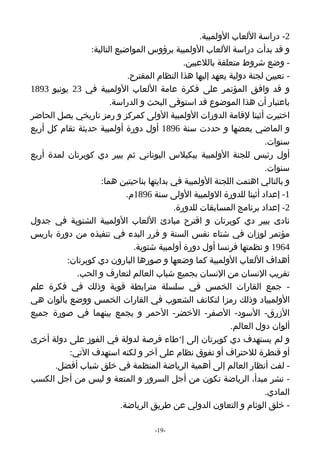 ‫2- دراسة اللعاب الولمبية.‬
                 ‫و قد بدأت دراسة اللعاب الولمبية برؤوس المواضيع التالية:‬
                                               ‫- وضع شروط متعلقة باللعبين.‬
                              ‫- تعيين لجنة دولية يعهد إليها هذا النظام المقترح.‬
‫و قد وافق المؤتمر على فكرة عامة اللعاب الولمبية في 32 يونيو 3981‬
                        ‫باعتبار أن هذا الموضوع قد استوفى البحث و الدراسة.‬
‫اختيرت أثينا لقامة الدورات الولمبية الولى كمركز و رمز تاريخي يصل الحاضر‬
‫و الماضي بعضها و حددت سنة 6981 أول دورة أولمبية حديثة تقام كل أربع‬
                                                                        ‫سنوات.‬
‫أول رئيس للجنة الولمبية بيكيلس اليوناني ثم بيير دي كوبرتان لمدة أربع‬
                                                                        ‫سنوات.‬
                    ‫و بالتالي اهتمت اللجنة الولمبية في بدايتها بناحيتين هما:‬
                             ‫1- إعداد أثينا للدورة الولمبية الولى سنة 6981م.‬
                                           ‫2- إعداد برنامج المسابقات للدورة.‬
‫نادى بيير دي كوبرتان و اقترح مبادئ اللعاب الولمبية الشتوية في جدول‬
‫مؤتمر لوزان في شتاء نفس السنة و قرر البدء في تنفيذه من دورة باريس‬
                                ‫4691 و نظمتها فرنسا أول دورة أولمبية شتوية.‬
          ‫أهداف اللعاب الولمبية كما وضعها و صورها البارون دي كوبرتان:‬
             ‫تقريب النسان من النسان بجميع شباب العالم لتعارف و الحب.‬
‫- جمع القارات الخمس في سلسلة مترابطة قوية وذلك في فكرة علم‬
‫الولمبياد وذلك رمزا لتكاتف الشعوب في القارات الخمس ووضع بألوان هي‬
‫الزرق- السود- الصفر- الخضر- الحمر و يجمع بينهما في صورة جميع‬
                                                             ‫ألوان دول العالم.‬
‫و لم يستهدف دي كوبرتان إلى إ‘طاء فرصة لدولة في الفوز على دولة أخرى‬
           ‫أو قنطرة للحتراف أو تفوق نظام على آخر و لكنه استهدف التي:‬
       ‫- لفت أنظار العالم إلى أهمية الرياضة المنظمة في خلق شباب أفضل.‬
‫- نشر مبدأ، الرياضة تكون من أجل السرور و المتعة و ليس من أجل الكسب‬
                                                                        ‫المادي.‬
                           ‫- خلق الوئام و التعاون الدولي عن طريق الرياضة.‬

                                     ‫-91-‬
 