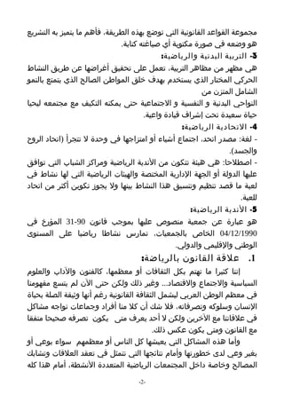 ‫مجموعة القواعد القانونية التي توضع بهذه الطريقة، فأهم ما يتميز به التشريع‬
                              ‫هو وضعه في صورة مكتوبة أي صياغته كتابة.‬
                                            ‫3- التربية البدنية والرياضية:‬
‫هي مظهر من مظاهر التربية، تعمل على تحقيق أغراضها عن طريق النشاط‬
‫الحركي المختار الذي يستخدم بهدف خلق المواطن الصالح الذي يتمتع بالنمو‬
                                                         ‫الشامل المتزن من‬
‫النواحي البدنية و النفسية و الجتماعية حتى يمكنه التكيف مع مجتمعه ليحيا‬
                                      ‫حياة سعيدة تحت إشراف قيادة واعية.‬
                                                   ‫4- التحادية الرياضية:‬
‫- لغة: مصدر اتحد، اجتماع أشياء أو امتزاجها في وحدة ل تتجرأ )اتحاد الروح‬
                                                                  ‫والجسد(.‬
‫- اصطلحا: هي هيئة تتكون من الندية الرياضية ومراكز الشباب التي توافق‬
‫عليها الدولة أو الجهة الدارية المختصة والهيئات الرياضية التي لها نشاط في‬
‫لعبة ما قصد تنظيم وتنسيق هذا النشاط بينها ول يجوز تكوين أكثر من اتحاد‬
                                                                     ‫للعبة.‬
                                                      ‫5- الندية الرياضية:‬
‫هو عبارة عن جمعية منصوص عليها بموجب قانون 09-13 المؤرخ في‬
‫0991/21/40 الخاص بالجمعيات، تمارس نشاطا رياضيا على المستوى‬
                                                 ‫الوطني والقليمي والدولي.‬
                                     ‫1. علقة القانون بالرياضة:‬
‫إننا كثيرا ما نهتم بكل الثقافات أو معظمها، كالفنون والداب والعلوم‬
‫السياسية والجتماع والقتصاد... وغير ذلك ولكن حتى الن لم يتسع مفهومنا‬
‫في معظم الوطن العربي ليشمل الثقافة القانونية رغم أنها وثيقة الصلة بحياة‬
‫النسان وسلوكه وتصرفاته، فل شك أن كل منا أفراد وجماعات نواجه مشاكل‬
‫في علقاتنا مع الخرين ولكن ل أحد يعرف متى يكون تصرفه صحيحا متفقا‬
                                          ‫مع القانون ومتى يكون عكس ذلك.‬
‫وأما هذه المشاكل التي يعيشها كل الناس أو معظمهم سواء بوعي أو‬
‫بغير وعي لدى خطورتها وأمام نتائجها التي تتمثل في تعقد العلقات وتشابك‬
‫المصالح وخاصة داخل المجتمعات الرياضية المتعددة النشطة، أمام هذا كله‬

                                    ‫-2-‬
 