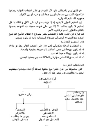 ‫هو الذي يهتم بالعلقات ذات الثر الجوهري على الجماعة الدولية بوصفها‬
          ‫هذا سواء كانت بين جماعات أو بين جماعات و أفراد أو بين الفراد.‬
                                                ‫مفهوم التنظيم الدولي:‬
‫إن التنظيم الدولي ل يقوم إل إذا وجدت دولتان على القل و كذلك إذا قل‬
‫التنظيم ل يكون تنظيما إل إذا بني على قواعد معينة تك القواعد نسميها‬
                                      ‫بالقانون الدولي العام أو قانون المم.‬
‫هو عبارة عن فكرة عامة و المنتظم يعتبر مشروع و النظام الصح هو دمج‬
      ‫الفكرة مع المشروع فيجب أن تصبح له استقللية ذاتية أي يكون مستمر.‬
                                                   ‫دور التنظيم الدولي:‬
‫إن التنظيمات الدولية يمكن أن تلعب دورا على الصعيد الدولي بطرائق ثلثة:‬
           ‫1- قد يكون دورها في بعض الحالت ذات طبيعة تنظيمية واضحة.‬
                                        ‫2- قد يكون دورها تجميعا فحسب.‬
          ‫3- قد تلعب دورها كعامل مؤثر في العلقات ما بين بعضها البعض.‬

                                                ‫الجماعات الدولية:‬
‫هي مجموعة من الدول تكون مع بعضها جماعة أو اتحاد يرتبطون ببعضهم‬
                              ‫البعض و يدافعون عن بعض ضد أي خطر.‬

                             ‫أركان الجماعة‬
                                ‫الدولية‬


                                                            ‫ركن مادي‬
         ‫ركن معنوي‬                                    ‫هو تعايش الناس‬
                                                      ‫مع بعضهم بدون‬
                                                             ‫احتكاك‬

     ‫الشعور -‬                ‫الوعي و الضمير‬
     ‫باللتزام‬                   ‫الجتماعي‬
  ‫يؤدي ما يطلب -‬               ‫التضامن عند‬
   ‫منه في الوقت‬              ‫التعامل مع الدول‬

                                   ‫-12-‬
 