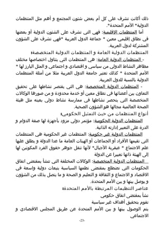 ‫ذلك أكانت تشرف على كل أم بعض شئون المجتمع و أهم مثل المنتظمات‬
                                                     ‫الدولية* المم المتحدة*.‬
‫أما المنتظمات القليمية: فهي التي تشرف على الشئون الدولية أو بعضها‬
‫في نطاق إقليمي معين * جماعة الدول العربية *فهي تشرف على الشؤون‬
                                                       ‫المشتركة لدول العربية.‬
          ‫المنتظمات الدولية العامة و المنتظمات الدولية المتخصصة:‬
‫- المنتظمات الدولية العامة: هي المنتظمات التي يتناول اختصاصها مختلف‬
‫مظاهر النشاط الدولي من سياسي و اقتصادي و اجتماعي و المثل البارز لها *‬
‫المم المتحدة * كذلك تعتبر جامعة الدول العربية مثل من أمثلة المنتظمات‬
                                                ‫الدولية بالنسبة للدول العربية.‬
‫- المنتظمات الدولية المتخصصة: هي التي يقتصر نشاطها على تحقيق‬
‫التعاون بين أعضائها في نطاق معين أو خدمة محدودة و من صورها الوكالت‬
‫المتخصصة التي ينحصر نشاطها في ممارسة نشاط دولي بعينه مثل هيئة‬
                                 ‫الصحة العالمية مجالها هو الشؤون الصحية.‬
                          ‫أنواع المنتظمات من حيث التمثيل الحكومي:‬
‫المنتظمات الدولية الحكومية: مؤتمر دولي مزود بأجهزة لها صفة الدوام و‬
                                              ‫الدرة على التعبير إدارته الذاتية.‬
‫المنتظمات الدولية غير حكومية: المنتظمات غير الحكومية هي المنتظمات‬
‫التي تقيمها الفراد أو الجماعات أو الهيئات العامة ما عدا الدولة و يطلق عليها‬
‫علم الجتماع * عبقرية الجيال* لنها تنقل جوهر حقوق الفرد المكونين لها‬
                                             ‫إلى الهيئة ذاتها تعبيرا عن الدولة‬
‫المنتظمات الدولية المتخصصة: الوكالت المختلفة التي تنشأ بمقتضى اتفاق‬
‫الحكومات التي تضطلع بمقتضى نظمها السياسية بتبعات دولية واسعة في‬
‫القتصاد و الجتماع و الثقافة و التعليم و الصحة و ما يتصل بذلك من الشؤون‬
                                           ‫و يوصل بينها و بين المم المتحدة.‬
                           ‫عناصر التنظيمات المرتبطة بالمم المتحدة:‬
                                                 ‫نشأ بمقتضى اتفاق حكومي‬
                                            ‫تقوم بتحقيق أهداف غير سياسية‬
‫يتم الوصول بينها و بين المم المتحدة عن طريق المجلس القتصادي و‬
                                                                      ‫الجتماعي‬
                                     ‫-32-‬
 