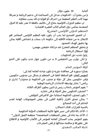 ‫64 مليون دولر.‬         ‫ألمانيا‬
‫و من يتضح أن : الحكومات تتدخل في المساعدة في تدعيم الرياضة و نشرها‬
        ‫مهما كانت النظم المطبقة من احتراف أو هواية و ذلك بنسب متفاوتة.‬
‫إن تنظيم الدورات الولمبية يحتاج إلى تكاليف باهظة ل تقدر عليه إل الدول‬
                        ‫المتقدمة بعكس دول العالم الثالث الفقيرة اقتصاديا.‬
                                     ‫المنتظم الدولي الولمبي المقترح:‬
‫أن التصور الصحيح لما يجب أن يكون عليه التنظيم الولمبي المعاصر هو‬
‫النتقال به من صفاته الهلية إلى حكومة ذات سمات و خصائص أهلية يمكن‬
                                                  ‫بها تحقيق الهدف المنشود.‬
                      ‫و يتحقق المنتظم المقترح عند مراعاة حقيقتين مهمتين:‬
                                                        ‫أول: استقلل الرياضة‬
                                                  ‫ثانيا: تحديد دور الحكومات‬
‫و لكي نوازن بين الحقيقتين ل بد من تكوين جهاز جديد يتكون على النحو‬
                                                                     ‫التالي:‬
                                                       ‫أول: المؤتمر العام‬
             ‫يصاغ دستوره في معاهدة دورية و تكون مبادئه العامة كما يلي:‬
‫المؤتمر العام: هو السلطة العليا في المنتظم و يشكل من مندوبين حكوميين‬
‫وغير حكوميين يمثل كل دولة و مندوب عن الحكومة و مندوبان* إداري و‬
                           ‫رياضي* يختار بواسطة التحادات الرياضية الوطنية‬
                ‫* يقوم المؤتمر بانتخاب رئيس و نائبين يمثلون أطراف الثلثة.‬
                              ‫* المندوب الحكومي يمثل الدولة و هي تختاره.‬
                  ‫* يكون لمندوب الحكومة استثنائيا حق العتراض التوقيفي.‬
‫* يمكن صدور القرار بأغلبية الثلثين في بعض الموضوعات الهامة لعدم‬
                                                    ‫التحكم في أحد المصالح‬
                                            ‫بالنسبة للقرارات هناك احتمالن:‬
         ‫1- الخذ بالحكام التي تسير عليها غالبية المنتظمات الدولية الحكومية‬
  ‫2- الخذ بما جاء في بعض المنتظمات المتخصصة* منتظمة العمل الدولي*‬
‫يقوم المؤتمر ببحث المسائل العامة للمؤتمر في اللعاب الولمبية و الطلع‬
                           ‫على تطورها و مناقشة مشاكلها و تلقي المقترحات‬
                                                   ‫ثانيا: المكتب التنفيذي‬
                                    ‫-82-‬
 