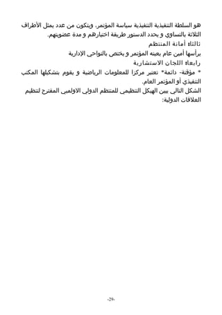 ‫هو السلطة التنفيذية التنفيذية سياسة المؤتمر، ويتكون من عدد يمثل الطراف‬
           ‫الثلثة بالتساوي و يحدد الدستور طريقة اختيارهم و مدة عضويتهم.‬
                                                   ‫ثالثا: أمانة المنتظم‬
                  ‫يرأسها أمين عام يعينه المؤتمر و يختص بالنواحي الدارية‬
                                           ‫رابعا: اللجان الستشارية‬
‫* مؤقتة- دائمة* تعتبر مركزا للمعلومات الرياضية و يقوم بتشكيلها المكتب‬
                                                ‫التنفيذي أو المؤتمر العام.‬
 ‫الشكل التالي يبين الهيكل التنظيمي للمنتظم الدولي الولمبي المقترح لتنظيم‬
                                                         ‫العلقات الدولية:‬




                                   ‫-92-‬
 