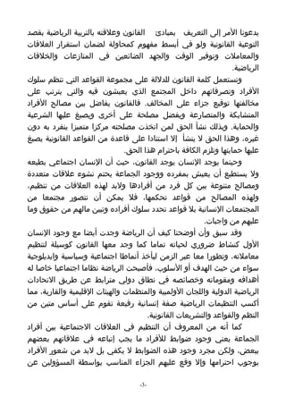 ‫يدعونا المر إلى التعريف بمبادئ القانون وعلقته بالتربية الرياضية بقصد‬
‫التوعية القانونية ولو في أبسط مفهوم كمحاولة لضمان استقرار العلقات‬
‫والمعاملت وتوفير الوقت والجهد الضائعين في المنازعات والخلفات‬
                                                                    ‫الرياضية.‬
‫وتستعمل كلمة القانون للدللة على مجموعة القواعد التي تنظم سلوك‬
‫الفراد وتصرفاتهم داخل المجتمع الذي يعيشون فيه والتي يترتب على‬
‫مخالفتها توقيع جزاء على المخالف. فالقانون يفاضل بين مصالح الفراد‬
‫المتشابكة والمتصارعة ويفضل مصلحة على أخرى ويصبغ عليها الشرعية‬
‫والحماية. وبذلك نشأ الحق لمن اتخذت مصلحته مركزا متميزا ينفرد به دون‬
‫غيره، وهذا الحق ل ينشأ إل استنادا على قاعدة من القواعد القانونية يصبغ‬
                                ‫عليها حمايتها وتلزم الكافة باحترام هذا الحق.‬
‫وحينما يوجد النسان يوجد القانون، حيث أن النسان اجتماعي بطبعه‬
‫ول يستطيع أن يعيش بمفرده ووجود الجماعة يحتم نشوء علقات متعددة‬
‫ومصالح متنوعة بين كل فرد من أفرادها ولبد لهذه العلقات من تنظيم،‬
‫ولهذه المصالح من قواعد تحكمها، فل يمكن أن نتصور مجتمعا من‬
‫المجتمعات النسانية بل قواعد تحدد سلوك أفراده وتبين مالهم من حقوق وما‬
                                                         ‫عليهم من واجبات.‬
‫وقد سبق وأن أوضحنا كيف أن الرياضة وجدت أيضا مع وجود النسان‬
‫الول كنشاط ضروري لحياته تماما كما وجد معها القانون كوسيلة لتنظيم‬
‫معاملته، وتطورا معا عبر الزمن ليأخذ أنماطا اجتماعية وسياسية وايديلوجية‬
‫سواء من حيث الهدف أو السلوب، فأصبحت الرياضة نظاما اجتماعيا خاصا له‬
‫أهدافه ومقوماته وخصائصه في نطاق دولي مترابط عن طريق التحادات‬
‫الرياضية الدولية واللجان الولمبية والمنظمات والهيئات القليمية والقارية، مما‬
‫أكسب التنظيمات الرياضية صفة إنسانية رفيعة تقوم على أساس متين من‬
                                       ‫النظم والقواعد والتشريعات القانونية.‬
‫كما أنه من المعروف أن التنظيم في العلقات الجتماعية بين أفراد‬
‫الجماعة يعني وجود ضوابط للفراد ما يجب إتباعه في علقاتهم بعضهم‬
‫ببعض، ولكن مجرد وجود هذه الضوابط ل يكفي بل لبد من شعور الفراد‬
‫بوجوب احترامها وإل وقع عليهم الجزاء المناسب بواسطة المسؤولين عن‬

                                     ‫-3-‬
 